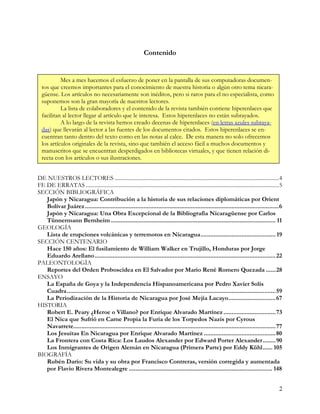 Contenido


           Mes a mes hacemos el esfuerzo de poner en la pantalla de sus computadoras documen-
  tos que creemos importantes para el conocimiento de nuestra historia o algún otro tema nicara-
  güense. Los artículos no necesariamente son inéditos, pero si raros para el no especialista, como
  suponemos son la gran mayoría de nuestros lectores.
           La lista de colaboradores y el contenido de la revista también contiene hiperenlaces que
  facilitan al lector llegar al artículo que le interesa. Estos hiperenlaces no están subrayados.
           A lo largo de la revista hemos creado decenas de hiperenlaces (en letras azules subraya-
  das) que llevarán al lector a las fuentes de los documentos citados. Estos hiperenlaces se en-
  cuentran tanto dentro del texto como en las notas al calce. De esta manera no solo ofrecemos
  los artículos originales de la revista, sino que también el acceso fácil a muchos documentos y
  manuscritos que se encuentran desperdigados en bibliotecas virtuales, y que tienen relación di-
  recta con los artículos o sus ilustraciones.


DE NUESTROS LECTORES .......................................................................................................................4
FE DE ERRATAS ............................................................................................................................................5
SECCIÓN BIBLIOGRÁFICA
   Japón y Nicaragua: Contribución a la historia de sus relaciones diplomáticas por Orient
   Bolívar Juárez.......................................................................................................................6
   Japón y Nicaragua: Una Obra Excepcional de la Bibliografía Nicaragüense por Carlos
   Tünnermann Bernheim ..................................................................................................... 11
GEOLOGÍA
   Lista de erupciones volcánicas y terremotos en Nicaragua.............................................. 19
SECCIÓN CENTENARIO
   Hace 150 años: El fusilamiento de William Walker en Trujillo, Honduras por Jorge
   Eduardo Arellano............................................................................................................... 22
PALEONTOLOGÍA
   Reportes del Orden Proboscidea en El Salvador por Mario René Romero Quezada ......28
ENSAYO
   La España de Goya y la Independencia Hispanoamericana por Pedro Xavier Solís
   Cuadra................................................................................................................................59
   La Periodización de la Historia de Nicaragua por José Mejía Lacayo.............................67
HISTORIA
   Robert E. Peary ¿Heroe o Villano? por Enrique Alvarado Martínez ................................73
   El Nica que Sufrió en Carne Propia la Furia de los Torpedos Nazis por Cyrous
   Navarrete............................................................................................................................77
   Los Jesuitas En Nicaragua por Enrique Alvarado Martínez ............................................80
   La Frontera con Costa Rica: Los Laudos Alexander por Edward Porter Alexander........90
   Los Inmigrantes de Origen Alemán en Nicaragua (Primera Parte) por Eddy Kühl...... 105
BIOGRAFÍA
   Rubén Darío: Su vida y su obra por Francisco Contreras, versión corregida y aumentada
   por Flavio Rivera Montealegre ........................................................................................ 148


                                                                                                                                                         2
 