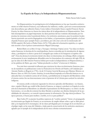 La España de Goya y la Independencia Hispanoamericana
                                                                              Pedro Xavier Solís Cuadra


         En Hispanoamérica, los prolegómenos de la Independencia no hay que buscarlos exclusiva-
mente en la Revolución Francesa, cuya influencia fue indirecta y tardía, y provocó consecuentemente
más desconfianza que adhesión franca. Como indica el historiador franco-español Francois-Xavier
Guerra, las ideas francesas no fueron las únicas ideas de la independencia en Hispanoamérica. Tam-
bién desempeñaron un papel importante: las ideas pactistas del neo-tomismo diseminadas por los
jesuitas; las tensiones entre la península ibérica y los territorios americanos, pues los poderes locales
fueron ejerciendo una acción disgregadora en las Indias; y el pensamiento español paralelo a la Enci-
clopedia Francesa (por ejemplo Feijoo y Jovellanos, por sólo citar a dos de los intelectuales del
XVIII español). De hecho el Padre Feijoo (1676-1764), pilar de la ilustración española, es a quien
más recurrió a leer el prócer centroamericano Miguel Larreynaga.
         Rubén Darío en su libro El viaje a Nicaragua e Intermezzo Tropical, anota: “Las ideas revolucio-
narias francesas, la doctrina de los enciclopedistas, fueron conocidas por la introducción de algunas
obras, y produjeron su efecto a pesar de lo arraigado que estaba en los burgueses el espíritu colo-
nial”. Esta cita destaca la resistencia inicial a las ideas revolucionarias; sin embargo, Darío comparte
erróneamente la tesis (ampliamente difundida entre los historiadores de comienzos del siglo XX) de
que las ideas de la Revolución Francesa habían provocado la Independencia en Hispanoamérica, o
en las palabras de Darío, que estas “habían producido su efecto” al atravesar el Atlántico.
         Fue más bien soterrada la influencia que ejercieron las ideas revolucionarias francesas, pues-
tas de manifiesto en publicaciones como la Declaración de los Derechos del Hombre y del Ciudadano por
Antonio Nariño en Bogotá en 1794, o la de El Contrato Social de Rousseau por Mariano Moreno en
Buenos Aires en 1810. En Centro América, la teoría liberal inspirada en la filosofía francesa no se
adecuaba bien a la tradición castiza de la Colonia, y probablemente la irrupción del liberalismo sobre
el sistema castizo fue tan desconcertante como el penetrar de la Colonia para sustituir los métodos
indígenas.
         El sistema criollo evolucionó siguiendo los diversos episodios del liberalismo –no francés,
sino– español. Desde que estalló la Revolución Francesa, se empezó a producir en España la evolu-
ción de la ilustración al liberalismo (se difundió el pensamiento de Montesquieu y se criticó a la alta
burocracia), y en un afán de contener las ideas liberales se produjo una drástica limitación de las po-
sibilidades de tolerancia y se controló represivamente la información. Por algo decía Jovellanos: “La
época presente, si buena para meditar y escribir, no lo es para publicar”.
         Bajo Carlos IV se practicó la política represora de “cordón sanitario” frente a la propaganda
revolucionaria que llegaba de Francia, en un momento de amplio debate sobre a qué se daba priori-
dad: ¿a la inquietud de la monarquía y de las clases privilegiadas por el contagio de la revolución?, ¿o
al peligro inglés en las rutas del Atlántico, vitales para la conservación de los territorios americanos
agitados por el ejemplo de la independencia de las trece colonias norteamericanas?



                                                                                                       59
 