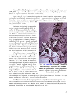 Cuando Manuel Godoy (quien dominaría la política española y la voluntad de los reyes entre
1792 y 1808) llega a la cúspide política, fue bien recibido por las clases privilegiadas porque le consi-
deraron un dique de contención de las ideas revolucionarias.
        Pero a partir de 1800 Godoy propugnó un giro de la política exterior: la alianza con Francia
entró de lleno en la lógica de la expansión napoleónica y su enfrentamiento con Inglaterra. Al final,
ello conllevó dos cosas: la derrota marítima de la escuadra hispano-francesa en Trafalgar y, como
consecuencia, repercusiones lesivas al futuro del
Estado transoceánico español.
         La batalla, que duró seis horas y media,
empezó poco después del mediodía del 21 de
octubre de 1805, cerca de Cádiz. Fue la última
lección de un genio militar cual fue Horatio Nel-
son, el famoso comandante naval británico, que
desarrolló magistralmente el innovador criterio
táctico del avance en dos columnas. Nelson mu-
rió en el enfrentamiento, contando 47 años de
edad, a las 4:30 de la tarde, a causa de una bala de
mosquete. Para esa hora ya la flota británica había
capturado, hundido o alejado, a una de las flotas
más grandes de navíos de línea que jamás hubie-
sen surcado el mar. Trafalgar fue una de las últi-
mas grandes batallas de la era de la navegación.
         (Paradójicamente, en Nicaragua, Nelson
es considerado –con justa razón– un pirata. Pues
en 1780 había llegado con 200 hombres, tanto
por una lógica geopolítica como por un espíritu
corsario. A sus 22 años, Nelson, no obstante su
constitución de bailarín de ballet, ya tenía el tem-
ple curtido. Pretendía yugular el Imperio Hispá-     Goya, Los caprichos, lámina 43, El sueño de
nico, le interesaba la vía del istmo, a lo largo del   la razón produce monstruos. «El autor so-
Río San Juan, con el fin de cortar en dos el gran    ñando. Su sola intención es desterrar supers-
cuerpo del Imperio, haciendo un canal entre la        ticiones dañinas y perpetuar…el sólido tes-
Mar del Norte y la Mar del Sur. Sólo las enferme-                timonio de la verdad».
dades tropicales contraídas al remontar el Río San
Juan impidieron que consumara sus planes. El joven Nelson fue derrotado por el trópico, y tuvo que
largarse aquejado por la disentería y con sus hombres diezmados).
        Para Francia la derrota de Trafalgar significó una sangría humana importante, pronto com-
pensada por las victorias napoleónicas en los frentes europeos. Para España la conciencia nacional
pareció descubrirse en Trafalgar en la tragedia de sus muertos. El historiador Ricardo García Cárcel
afirma que “sin Trafalgar no hubiera habido Dos de Mayo de 1808”.



                                                                                                       60
 