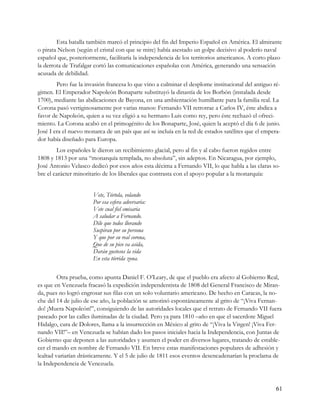 Esta batalla también marcó el principio del fin del Imperio Español en América. El almirante
o pirata Nelson (según el cristal con que se mire) había asestado un golpe decisivo al poderío naval
español que, posteriormente, facilitaría la independencia de los territorios americanos. A corto plazo
la derrota de Trafalgar cortó las comunicaciones españolas con América, generando una sensación
acusada de debilidad.
        Pero fue la invasión francesa lo que vino a culminar el desplome institucional del antiguo ré-
gimen. El Emperador Napoleón Bonaparte substituyó la dinastía de los Borbón (instalada desde
1700), mediante las abdicaciones de Bayona, en una ambientación humillante para la familia real. La
Corona pasó vertiginosamente por varias manos: Fernando VII retrotrae a Carlos IV, éste abdica a
favor de Napoleón, quien a su vez eligió a su hermano Luis como rey, pero éste rechazó el ofreci-
miento. La Corona acabó en el primogénito de los Bonaparte, José, quien la aceptó el día 6 de junio.
José I era el nuevo monarca de un país que así se incluía en la red de estados satélites que el empera-
dor había diseñado para Europa.
        Los españoles le dieron un recibimiento glacial, pero al fin y al cabo fueron regidos entre
1808 y 1813 por una “monarquía templada, no absoluta”, sin adeptos. En Nicaragua, por ejemplo,
José Antonio Velasco dedicó por esos años esta décima a Fernando VII, lo que habla a las claras so-
bre el carácter minoritario de los liberales que contrasta con el apoyo popular a la monarquía:


                       Vete, Tórtola, volando
                       Por esa esfera adversaria:
                       Vete cual fiel emisaria
                       A saludar a Fernando.
                       Dile que todos llorando
                       Suspiran por su persona
                       Y que por su real corona,
                       Que de su pico va asida,
                       Darán gustosos la vida
                       En esta tórrida zona.

         Otra prueba, como apunta Daniel F. O’Leary, de que el pueblo era afecto al Gobierno Real,
es que en Venezuela fracasó la expedición independentista de 1808 del General Francisco de Miran-
da, pues no logró engrosar sus filas con un solo voluntario americano. De hecho en Caracas, la no-
che del 14 de julio de ese año, la población se amotinó espontáneamente al grito de “¡Viva Fernan-
do! ¡Muera Napoleón!”, consiguiendo de las autoridades locales que el retrato de Fernando VII fuera
paseado por las calles iluminadas de la ciudad. Pero ya para 1810 –año en que el sacerdote Miguel
Hidalgo, cura de Dolores, llama a la insurrección en México al grito de “¡Viva la Virgen! ¡Viva Fer-
nando VII!”– en Venezuela se habían dado los pasos iniciales hacia la Independencia, con Juntas de
Gobierno que deponen a las autoridades y asumen el poder en diversos lugares, tratando de estable-
cer el mando en nombre de Fernando VII. En breve estas manifestaciones populares de adhesión y
lealtad variarían drásticamente. Y el 5 de julio de 1811 esos eventos desencadenarían la proclama de
la Independencia de Venezuela.



                                                                                                     61
 