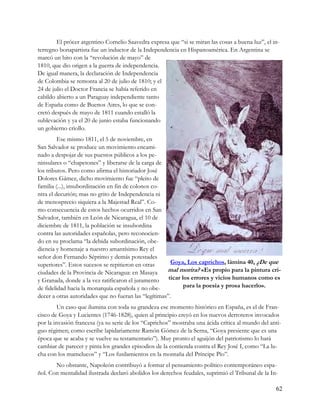 El prócer argentino Cornelio Saavedra expresa que “si se miran las cosas a buena luz”, el in-
terregno bonapartista fue un inductor de la Independencia en Hispanoamérica. En Argentina se
marcó un hito con la “revolución de mayo” de
1810, que dio origen a la guerra de independencia.
De igual manera, la declaración de Independencia
de Colombia se remonta al 20 de julio de 1810; y el
24 de julio el Doctor Francia se había referido en
cabildo abierto a un Paraguay independiente tanto
de España como de Buenos Aires, lo que se con-
cretó después de mayo de 1811 cuando estalló la
sublevación y ya el 20 de junio estaba funcionando
un gobierno criollo.
         Ese mismo 1811, el 5 de noviembre, en
San Salvador se produce un movimiento encami-
nado a despojar de sus puestos públicos a los pe-
ninsulares o “chapetones” y liberarse de la carga de
los tributos. Pero como afirma el historiador José
Dolores Gámez, dicho movimiento fue “pleito de
familia (...), insubordinación en fin de colonos co-
ntra el decurión; mas no grito de Independencia ni
de menosprecio siquiera a la Majestad Real”. Co-
mo consecuencia de estos hechos ocurridos en San
Salvador, también en León de Nicaragua, el 10 de
diciembre de 1811, la población se insubordina
contra las autoridades españolas, pero reconocien-
do en su proclama “la debida subordinación, obe-
diencia y homenaje a nuestro amantísimo Rey el
señor don Fernando Séptimo y demás potestades
superiores”. Estos sucesos se repitieron en otras       Goya, Los caprichos, lámina 40, ¿De que
ciudades de la Provincia de Nicaragua: en Masaya      mal morira? «Es propio para la pintura cri-
y Granada, donde a la vez ratificaron el juramento     ticar los errores y vicios humanos como es
de fidelidad hacia la monarquía española y no obe-            para la poesía y prosa hacerlo».
decer a otras autoridades que no fueran las “legítimas”.
         Un caso que ilumina con toda su grandeza ese momento histórico en España, es el de Fran-
cisco de Goya y Lucientes (1746-1828), quien al principio creyó en los nuevos derroteros invocados
por la invasión francesa (ya su serie de los “Caprichos” mostraba una ácida crítica al mundo del anti-
guo régimen; como escribe lapidariamente Ramón Gómez de la Serna, “Goya presiente que es una
época que se acaba y se vuelve su testamentario”). Muy pronto el aguijón del patriotismo lo hará
cambiar de parecer y pinta los grandes episodios de la contienda contra el Rey José I, como “La lu-
cha con los mamelucos” y “Los fusilamientos en la montaña del Príncipe Pío”.
       No obstante, Napoleón contribuyó a formar el pensamiento político contemporáneo espa-
ñol. Con mentalidad ilustrada declaró abolidos los derechos feudales, suprimió el Tribunal de la In-

                                                                                                   62
 