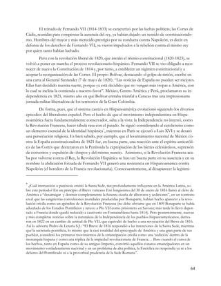 El reinado de Fernando VII (1814-1833) se caracterizó por las luchas políticas; las Cortes de
Cádiz, reunidas para compensar la ausencia del rey, ya habían dejado un sentido de constitucionalis-
mo. Hombres del mayor y más merecido prestigio por su conducta contra Napoleón, es decir en
defensa de los derechos de Fernando VII, se vieron impulsados a la rebelión contra el mismo rey
por quien tanto habían luchado.
         Pero con la revolución liberal de 1820, que instaló el trienio constitucional (1820-1823), se
volvió a poner en marcha el proceso revolucionario hispánico. Fernando VII se vio obligado a reco-
nocer de nuevo la Constitución de 1814 y, por tanto, a establecer un régimen constitucional y a
aceptar la reorganización de las Cortes. El propio Bolívar, destacando el golpe de timón, escribe en
una carta al General Santander (7 de mayo de 1820): “Las noticias de España no pueden ser mejores.
Ellas han decidido nuestra suerte, porque ya está decidido que no vengan más tropas a América, con
lo cual se inclina la contienda a nuestro favor”. México, Centro América y Perú, proclamaron su in-
dependencia en 1821, mismo año en que Bolívar entraba triunfal a Caracas tras una impresionante
jornada militar libertadora de los territorios de la Gran Colombia.
        De forma, pues, que el sistema castizo en Hispanoamérica evolucionó siguiendo los diversos
episodios del liberalismo español. Pero el hecho de que el movimiento independentista en Hispa-
noamérica fuera fundamentalmente conservador, salta a la vista: la Independencia no intentó, como
la Revolución Francesa, hacer tábula rasa con el pasado. Se siguió considerando al catolicismo como
un elemento esencial de la identidad hispánica * , mientras en París se ejecutó a Luis XVI y se desató
una persecución religiosa. Es bien sabido, por ejemplo, que el levantamiento nacional de México co-
ntra la España constitucionalista de 1821 fue, en buena parte, una reacción ante el espíritu anticatóli-
co de las Cortes que decretaron en la Península la expropiación de los bienes eclesiásticos, supresión
de conventos y expulsión de obispos y del mismo nuncio. Asimismo, si la Revolución Francesa aca-
ba por volverse contra el Rey, la Revolución Hispánica se hizo en buena parte en su ausencia y en su
nombre: la abdicación forzada de Fernando VII generó una resistencia en Hispanoamérica contra
Napoleón (el heredero de la Francia revolucionaria). Consecuentemente, al desaparecer la legitimi-


*
  ¿Cuál instrucción o parénesis emitió la Santa Sede, tan profundamente influyente en la América Latina, so-
bre este período? En un principio el Breve vaticano Etsi longissimo del 30 de enero de 1816 llamó al clero de
América a “desarraigar y destruir completamente la funesta cizaña de alborotos y sediciones”, en un contexto
en el que las sangrientas convulsiones mundiales producidas por Bonaparte, habían hecho aparecer a la revo-
lución criolla como un apéndice de la Revolución Francesa (no debe obviarse que en 1809 Bonaparte se había
adueñado de los Estados Pontificios y retuvo a Pío VII como prisionero en Savona; más tarde lo llevó depor-
tado a Francia donde quedó reducido a cautiverio en Fontainebleau hasta 1814). Pero posteriormente, nuevas
y más completas noticias sobre la naturaleza de la Independencia de los pueblos hispanoamericanos, deriva-
ron en 1822 en un cambio de actitud de Pío VII, que equivalió de hecho a una revocación del Breve de 1816.
Así lo advierte Pedro de Leturia S.J.: “El Breve de 1816 respondió a las intenciones de la Santa Sede, mientras
que la secretaría pontificia, lo mismo que la casi totalidad del episcopado de América y una gran parte de sus
pueblos, consideró los primeros movimientos de la emancipación criolla como una ‘sedición’ dentro de la
monarquía hispana y como una réplica de la impiedad revolucionaria de Francia… Pero cuando el curso de
los hechos, tanto en España como de su antiguo Imperio, convirtió aquellos conatos emancipadores en un
movimiento verdaderamente nacional y en un problema de alta política, la Encíclica no respondía ya ni a los
deberes del Pontificado ni a la proverbial prudencia de la Sede Romana”.



                                                                                                            64
 