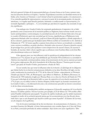 dad real, apareció la lógica de la representatividad que, al tomar forma en las Cortes, remarcó siste-
mas de referencia distintos en España y América. El problema concernía a la identidad misma de las
Indias. ¿Era América un Virreinato o una Colonia? ¿Eran los peninsulares iguales a los americanos?...
O se concedía igualdad de representación y entonces la suerte de la monarquía pasaba a la mayoría
americana, o se negaba aquel derecho paritario, limitando o condicionando su representación, y le-
sionando dignidades y principios… Y, en la medida que prevaleció lo segundo, fue creciendo el espí-
ritu republicano.
        Una analogía más. Estados Unidos fue aceptando gradualmente el imperativo de su Inde-
pendencia como consecuencia de la transición política en Inglaterra, hasta terminar siendo una revo-
lución antiimperialista y antimonárquica. La autoridad ejecutiva de las Colonias había sido el rey; pe-
ro cuando el Parlamento ganó más autoridad que la Corona, ¿significaba que el Parlamento tenía
supremacía ilimitada sobre las colonias?, ¿cuál era el límite del poder legislativo y dónde empezaba el
de los colonos?, ¿quién tenía qué facultades? James Wilson escribió en Considerations on the Authority of
Parlamient, de 1774: “¿Y tienen aquellos a quienes hasta ahora nos hemos acostumbrado a considerar
como nuestros cosúbditos, un poder absoluto e ilimitado sobre nosotros? ¿Tienen el derecho natural
de promulgar leyes, por las cuales podamos vernos desprovistos de nuestros bienes, de nuestras li-
bertades, de nuestras vidas? ¿Acaso aquellos que se embarcan como hombres libres en la Gran Bre-
taña desembarcan esclavos en América?”.
        Cabe apuntar, pues, esa otra influencia vital: la ejercida por la independencia de las colonias
británicas en 1776, al punto de que la posibilidad de que Fernando VII restableciera su autoridad en
América tras el período constitucionalista, indujo al reconocimiento de las nuevas naciones por parte
de los países anglosajones. De ahí la formulación de la Doctrina Monroe (“América para los ameri-
canos”) por parte de Estados Unidos, precisamente a finales de 1823.
          En ese sentido, hay que notar la influencia sobre la evolución y la ideología de los dirigentes
que habían hecho la revolución norteamericana (imbuidos en las ideas filosóficas del siglo, con las
cuales encabezaron la constitución de 1776): de las obras de Voltaire –especialmente su Diccionario
Filosófico que data de 1764–, de Montesquieu –que influyó en Madison–, de Diderot, Rousseau y la
Declaración de 1789 traducida al inglés por Thomas Paine en su obra Los Derechos del Hombre de 1791.
O sea que la ideología de la Ilustración halló su cauce de expresión en la revolución americana de
1776, la que a su vez influyó sobre la América Hispana, donde imperó un ilustrado entusiasmo por
los Estados Unidos, y a la elaboración de actas y de constituciones precedió un intenso conocimien-
to de las obras norteamericanas.
        Lógicamente los founding fathers también atestiguaron el desarrollo sangriento de la revolución
francesa. El célebre químico Antoine Lavoiser, por ejemplo, el 25 de febrero de 1790 escribía a Ben-
jamín Franklin visiblemente preocupado: “La gente de espíritu moderado, que ha sabido mantenerse
tranquila en medio de la excitación general, piensa que los acontecimientos nos han llevado dema-
siado lejos y que es una desgracia que hayamos tenido que armar al pueblo”. El destino de Lavoiser,
un año después, fue la guillotina.
       Uno de los pocos partícipes de las dos revoluciones –la norteamericana y la francesa–, el ve-
nezolano Francisco de Miranda –el único latinoamericano cuyo nombre figura en el Arco del Triun-
fo en París, conocedor profundo de ambas realidades– dejó escrito este juicio significativo: “Dos

                                                                                                       65
 
