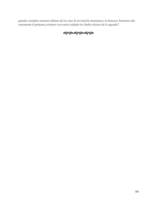 grandes ejemplos tenemos delante de los ojos: la revolución americana y la francesa. Imitemos dis-
cretamente la primera; evitemos con sumo cuidado los fatales efectos de la segunda”.

                                     




                                                                                                 66
 