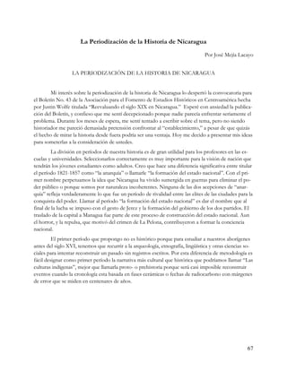 La Periodización de la Historia de Nicaragua
                                                                                 Por José Mejía Lacayo


                  LA PERIODIZACIÓN DE LA HISTORIA DE NICARAGUA


        Mi interés sobre la periodización de la historia de Nicaragua lo despertó la convocatoria para
el Boletín No. 43 de la Asociación para el Fomento de Estudios Históricos en Centroamérica hecha
por Justin Wolfe titulada “Reevaluando el siglo XIX en Nicaragua.” Esperé con ansiedad la publica-
ción del Boletín, y confieso que me sentí decepcionado porque nadie parecía enfrentar seriamente el
problema. Durante los meses de espera, me sentí tentado a escribir sobre el tema, pero no siendo
historiador me pareció demasiada pretensión confrontar al “establecimiento,” a pesar de que quizás
el hecho de mirar la historia desde fuera podría ser una ventaja. Hoy me decido a presentar mis ideas
para someterlas a la consideración de ustedes.
         La división en períodos de nuestra historia es de gran utilidad para los profesores en las es-
cuelas y universidades. Seleccionarlos correctamente es muy importante para la visión de nación que
tendrán los jóvenes estudiantes como adultos. Creo que hace una diferencia significativa entre titular
el período 1821-1857 como “la anarquía” o llamarle “la formación del estado nacional”. Con el pri-
mer nombre perpetuamos la idea que Nicaragua ha vivido sumergida en guerras para eliminar el po-
der público o porque somos por naturaleza incoherentes. Ninguna de las dos acepciones de “anar-
quía” refleja verdaderamente lo que fue un período de rivalidad entre las elites de las ciudades para la
conquista del poder. Llamar al período “la formación del estado nacional” es dar el nombre que al
final de la lucha se impuso con el gesto de Jerez y la formación del gobierno de los dos partidos. El
traslado de la capital a Managua fue parte de este proceso de construcción del estado nacional. Aun
el horror, y la repulsa, que motivó del crimen de La Pelona, contribuyeron a formar la conciencia
nacional.
         El primer período que propongo no es histórico porque para estudiar a nuestros aborígenes
antes del siglo XVI, tenemos que recurrir a la arqueología, etnografía, lingüística y otras ciencias so-
ciales para intentar reconstruir un pasado sin registros escritos. Por esta diferencia de metodología es
fácil designar como primer período la narrativa más cultural que histórica que podríamos llamar “Las
culturas indígenas”, mejor que llamarla proto- o prehistoria porque será casi imposible reconstruir
eventos cuando la cronología esta basada en fases cerámicas o fechas de radiocarbono con márgenes
de error que se miden en centenares de años.




                                                                                                     67
 