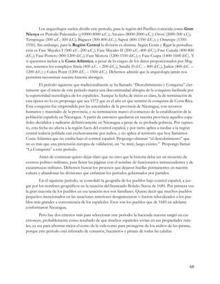 Los arqueólogos suelen dividir este período, para la región del Pacífico conocida como Gran
Nicoya en Período Paleoindio (¿10000-8000 a.C.); Arcaico (8000-2000 a.C.); Orosí (2000-500 a.C);
Tempisque (500 a.C.-300 d.C); Bagaces (300-800 d.C.); Sapoá (800-1350 d.C.); y Ometepe (1350-
1550). Sin embargo, para la Región Central la división es distinta. Según Gorin y Rigat la periodiza-
ción es Fase Mayales I (500 a.C.-200 a.C.); Fase Mayales II (200 a.C.-400 d.C.); Fase Cuisalá (400-800
d.C.); Fase Potrero (800-1200 d.C.); Fase Monota (1200-1550 d.C.); y Fase Cuapa (1400-1600 d.C). Y
si queremos incluir a la Costa Atlántica, a pesar de lo exiguo de los datos proporcionados por Mag-
nus, tenemos los complejos Siteia (400 a.C. – 200 d.C.), Smalla (0 d.C. – 400 d.C.), Jarkin (400 d.C. –
1200 d.C.) y Cukra Point (1200 d.C. – 1500 d.C.). Debemos admitir que la arqueología jamás nos
permitirá reconstruir nuestra historia aborigen.
         El período siguiente que tradicionalmente se ha llamado “Descubrimiento y Conquista” cier-
tamente que el inicio de este período marca una discontinuidad abrupta de la conquista facilitada por
la superioridad tecnológica de los españoles. Aunque la fecha de inicio es clara, la de terminación de
esta época no lo es; propongo que sea 1572 que es el año en que terminó la conquista de Costa Rica.
Esta conquista fue emprendida por las autoridades de la provincia de Nicaragua, con recursos
humanos y materiales de la provincia, y su terminación marcó el comienzo de la estabilización de la
población española en Nicaragua. A partir de entonces quedaron en nuestra provincia aquellos espa-
ñoles decididos a radicarse definitivamente en Nicaragua a pesar de su probada pobreza. Por supues-
to, esta fecha no afecta a la región fuera del control español, y por tanto aplica a medias a la región
central todavía poblada casi exclusivamente por indios, y no aplica al territorio que hoy llamamos
Costa Atlántica que no estaba bajo el control español. Propongo eliminar “el descubrimiento” que
no es más que una pretensión europea de validación, un “te miré, luego existes.” Propongo llamar
“La Conquista” a este período.
        Antes de continuar quiero dejar claro que no creo que la historia deba ser un recuento de
eventos político-militares, para llenar las páginas con el nombre de funcionarios intrascendentes y de
escaramuzas militares. Debemos buscar los procesos que dejaron huellas permanentes en nuestra
cultura y abandonar las divisiones que enfatizan los períodos gobernados por partidos.
        En el siguiente período, se consolidó la geografía de los pueblos bajo control español, a juz-
gar por los nombres geográficos en la tasación del licenciado Bolaño Navia de 1685. Por primera vez
la gran mayoría de los pueblos en esa tasación nos son familiares. Quiere decir que muchos pueblos
pequeños mencionados en las tasaciones anteriores desaparecieron o fueron relocalizados a los pue-
blos más grandes a conveniencia de los españoles: Esos son los pueblos que de 1685 en adelante
conformaron Nicaragua.
         Pero hay dos criterios más para seleccionar este período: la hacienda nuestra surgió en ese
entonces, probablemente como resultado de que muchos españoles vivían en sus propiedades rura-
les, ya sea para afrontar mejor el costo de la vida como para protegerse de los asaltos de los piratas,
porque este período está infestado de corsarios, bucaneros y piratas de todas las calañas.




                                                                                                     68
 