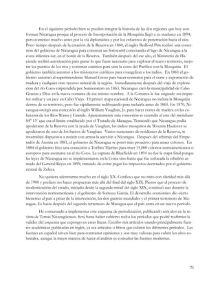 En el siguiente período bien se pueden integrar la historia de las dos regiones que hoy con-
forman Nicaragua porque el proceso de Incorporación de la Mosquitia llegó a su madurez en 1894,
pero comenzó mucho antes por la vía diplomática y por los esfuerzos de penetración hacia el este.
Poco tiempo después de la creación de la Reserva en 1860, el inglés Bedford Pim recibió una conce-
sión del gobierno de Nicaragua para construir un ferrocarril conectando el lago de Nicaragua a la
costa atlántica sur, en el borde de la Reserva. También después del ese año, el Ministerio de Ha-
cienda recibió autorización para gastar lo que fuese necesario para explorar el nuevo territorio, mejo-
rar los puertos de los ríos y construir caminos para unir la costa del Pacífico con la Mosquitia. El
gobierno también autorizó a los misioneros católicos para evangelizar a los indios. En 1861 el go-
bierno autorizó al superintendente Manuel Gross para hacer contratos para el corte y exportación de
madera y cualquier otro recurso natural de la región. Inmediatamente después del viaje de explora-
ción del río Coco emprendida por Sonnenstern en 1863, Nicaragua creó la municipalidad de Cabo
Gracias a Dios en la nueva comarca de ese mismo nombre. A la Comarca le fue asignado un inspec-
tor militar y un juez en Cabo Viejo. El primer mapa nacional de Nicaragua no incluía la Mosquitia
dentro de su territorio, pero fue rápidamente redibujando para incluirla antes de 1865. En 1870, Ni-
caragua otorgó una concesión al inglés William Vaughan, Jr. para hacer cortes de madera en las ca-
beceras de los Ríos Wawa y Grande. Aparentemente esta concesión se extendía al este del meridiano
84° 15´ que era el límite establecido por el Tratado de Managua. Temiendo que Nicaragua podía
apoderarse de la Reserva con la ayuda de Vaughan, los indios mosquitos de Wounta Haulover se
apoderaron de uno de los barcos de Vaughan. Varios centenares de residentes de la Reserva, se
mostraban dispuestos a resistir con armas la anexión a Nicaragua. Después del arbitraje del Empe-
rador de Austria en 1881, el gobierno de Nicaragua se portó más proactivo para atraer colonos. En
1884 el gobierno hizo una concesión a Toribio Tijerino para traer 15,000 colonos norteamericanos o
europeos para asentarse en el río Coco. La captura de Bluefields en 1894 no fue la etapa final porque
las leyes de Nicaragua no se implementaron en la Costa sino hasta que fue sofocada la rebelión ar-
mada del General Reyes en 1899, tratando de evitar pagar los impuestos decretados por el gobierno
central de Zelaya.
        No quisiera adentrarme mucho en el siglo XX. Confieso que no miro con claridad más allá
de 1900 y prefiero no hacer propuestas más allá del final del siglo XIX. Pienso que el proceso de
modernización del estado, iniciado desde la segunda mitad del siglo XIX, continuó aun durante la
intervención norteamericana y el gobierno de Somoza García. El desarrollo económico dio cierto
bienestar al país a pesar de la intervención, las dos guerras mundiales y el primer terremoto de Ma-
nagua. Es hasta después del segundo terremoto de Managua que el país entra en un nuevo período.
        He comenzado a implementar este esquema de periodización, publicando artículos en la re-
vista de Temas Nicaragüenses. Será hasta haber cubierto todos los períodos que podré reafirmar la
validez del esquema que expongo en estas líneas. Escribo mis artículos usando principalmente fuen-
tes académicas publicadas en inglés, ya sea artículos o libros que cubren los diferentes períodos. Las
fuentes en español sirven bien para contrastar opiniones y son muy valiosas para cubrir los años co-
loniales, aunque la mejor manera de hacer el análisis es consultar las fuentes modernas.




                                                                                                    71
 