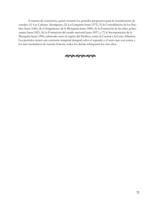 A manera de conclusión, quiero resumir los períodos propuestos para la consideración de
ustedes: (1) Las Culturas Aborígenes; (2) La Conquista hasta 1572; (3) la Consolidación de los Pue-
blos hasta 1685; (4) el Surgimiento de la Mosquitia hasta 1800; (5) la Formación de las elites gober-
nantes hasta 1821; (6) la Formación del estado nacional hasta 1857; y (7) la Incorporación de la
Mosquitia hasta 1900, cubriendo tanto la región del Pacífico, como la Central y la Costa Atlántica..
Los períodos tienen una extensión temporal desigual; salvo el segundo y el sexto que son cortos y
los más traumáticos de nuestra historia, todos los demás sobrepasan los cien años.



                                       




                                                                                                    72
 