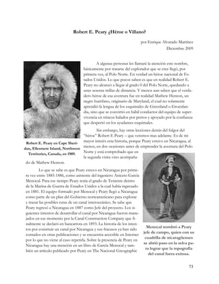 Robert E. Peary ¿Héroe o Villano?
                                                                    por Enrique Alvarado Martínez
                                                                                  Diciembre 2009


                                          A algunas personas les llamará la atención este nombre,
                                  básicamente por tratarse del explorador que se cree llegó, por
                                  primera vez, al Polo Norte. En verdad un héroe nacional de Es-
                                  tados Unidos. Lo que pocos saben es que en realidad Robert E.
                                  Peary no alcanzó a llegar al grado 0 del Polo Norte, quedando a
                                  unas sesenta millas de distancia. Y menos aun saben que el verda-
                                  dero héroe de esa aventura fue en realidad Mathew Henson, un
                                  negro huérfano, originario de Maryland, el cual no solamente
                                  aprendió la lengua de los esquimales de Greenland o Groenlan-
                                  dia, sino que se convirtió en hábil conductor del equipo de super-
                                  vivencia en trineos halados por perros y apoyado por la confianza
                                  que despertó en los ayudantes esquimales.
                                         Sin embargo, hay otras lecciones detrás del fulgor del
                                 “héroe” Robert E Peary – que veremos mas adelante. Es de mi
 Robert E. Peary en Cape Sheri-
                                 mayor interés esta historia, porque Peary estuvo en Nicaragua, al
dan, Ellesmere Island, Northwest
                                 menos, en dos ocasiones antes de emprender la aventura del Polo
  Territories, Canada, en 1909.
                                 Norte y está comprobado que en
                                 la segunda visita vino acompaña-
 do de Mathew Henson.
          Lo que se sabe es que Peary estuvo en Nicaragua por prime-
 ra vez entre 1885-1886, como asistente del ingeniero Aniceto García
 Menocal. Para ese tiempo Peary tenía el grado de Teniente dentro
 de la Marina de Guerra de Estados Unidos a la cual había ingresado
 en 1881. El equipo formado por Menocal y Peary llegó a Nicaragua
 como parte de un plan del Gobierno norteamericano para explorar
 y trazar las posibles rutas de un canal interoceánico. Se sabe que
 Peary regresó a Nicaragua en 1887 como Jefe del proyecto. Los si-
 guientes intentos de desarrollar el canal por Nicaragua fueron mane-
 jados en ese momento por la Canal Construction Company que fi-
 nalmente se declaró en bancarrota en 1893. La historia de los inten-
                                                                         Menocal nombró a Peary
 tos por construir un canal por Nicaragua y sus fracasos ya han sido
                                                                       jefe de campo, quien con su
 contados en otras publicaciones y se encuentra accesible en Internet
                                                                        cuadrilla de nicaragüenses
 por lo que no viene al caso repetirla. Sobre la presencia de Peary en
                                                                       se abrió paso en la selva pa-
 Nicaragua hay una mención en un libro de García Menocal y tam-
                                                                        ra lograr que la topografía
 bién un artículo publicado por Peary en The Nacional Greographic
                                                                          del canal fuera exitosa.


                                                                                                 73
 