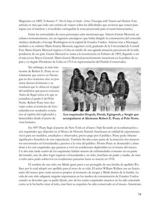Magazines en 1889, Volumen 1º. No.4, bajo el título Across Nicaragua with Transit and Machete. Este
artículo es más que todo una crónica de viajero sobre las dificultades que tuvieron que vencer para
lograr con el machete y el teodolito cartografiar la zona proyectada para el canal interoceánico.
        Entre las curiosidades de estos personajes cabe mencionar que Aniceto García Menocal, un
cubano norteamericano, era un ingeniero prestigioso que había dirigido la construcción del conocido
obelisco dedicado a George Washington en la capital de Estados Unidos. Aniceto trae a Nicaragua
también a su sobrino Mario García Menocal, ingeniero civil, graduado de la Universidad de Cornell.
Este Mario García Menocal regresa a Cuba en medio de una agitada situación precursora de la inde-
pendencia de ese país. García Menocal se suma a la insurrección en Febrero de 1895, llegando a ser
el más joven Mayor General. Mario García Menocal posteriormente incursiona en la política de su
país y es elegido Presidente de Cuba en 1913 en representación del Partido Conservador.
         Sin embargo, lo más inte-
resante de Robert E. Peary no es
solamente que estuvo en Nicara-
gua en dos ocasiones sino su pos-
terior desenvolvimiento y su
conducta que lo ubica en el papel
del antihéroe que pocos conocen.
Antes de llegar cerca a lo que se
considera el grado 0 del Polo
Norte. Robert Peary hizo dos
viajes sobre el territorio de Gro-
enlandia con resultados contra-
rios al espíritu del explorador y  Los esquimales Ooqeah, Ootah, Egingwah, y Seeglo que
lamentables desde el punto de      acompañaron al Almirante Robert E. Peary al Polo Norte.
vista humano.
         En 1897 Peary llegó al puerto de New York en el barco Hope llevando en la embarcación a
seis esquimales que depositó en el Museo de Historia Natural Americana en calidad de especímenes
vivos para ser medidos, estudiados y observados, previo pago por el público. Peary pudo obtener
significativo beneficio de este espectáculo. También llevaba como parte de la atracción dos meteori-
tos encontrados en Groenlandia y puestos a la vista del público. Pronto Peary se desatendió y aban-
donó a los seis esquimales que pasaron a vivir en condiciones deplorables en el sótano del museo.
Un año más tarde cuatro de los esquimales habían muerto de enfermedades comunes en esa parte
del mundo, uno de ellos logró regresar a Groenlandia y un niño, huérfano de padre y madre, de siete
u ocho años pudo sobrevivir en condiciones precarias hasta su muerte en 1918.
        El nombre de este niño era Minik quien pasó a ser protegido de una familia de apellido Wa-
llace por lo cual adoptó ese apellido para el resto de su vida. El señor William Wallace era un funcio-
nario del museo pero tenía recursos propios al momento de acoger a Minik dentro de la familia. La
vida de este niño adquiere singular importancia en los medios de comunicación de Estados Unidos
cuando se descubre que su padre Qisuk, uno de los cuatro esquimales muertos no ha sido enterrado
como se le ha hecho creer al niño, mas bien su esqueleto ha sido conservado en el museo Americano


                                                                                                      74
 