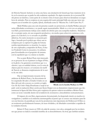 de Historia Natural. Inclusive se arma una farsa: una simulación de funeral que hace mantener al ni-
ño en la creencia que su padre ha sido realmente sepultado. En algún momento de su juventud Mi-
nik piensa ser dentista y como parte de su interés visita el museo para observar dentaduras en esque-
letos de animales. Para su sorpresa en una esquina del cuarto principal halla una caja que tiene una
etiqueta con el nombre de su padre, Qisuk, clasificada como la “Muestra No. 5 del Cuarto No.3”.
         Minik Wallace pasa una serie de penurias cuando sus protectores, la familia Wallace pasa por
serias dificultades económicas y no puede seguir manteniéndolo. Minik va a vivir con un amigo Af-
ton Hall y posteriormente trabaja como talador de árboles para una compañía maderera. Abandona-
do a su propia suerte, sin una ocupación productiva y sin medios para sobrevivir comienza a refu-
giarse en el alcohol y se ve envuelto en pandillas
delictivas. En cierto momento se encuentra pró-
fugo y buscado por la policía que ofrece una re-
compensa por su captura Un golpe de fortuna
cambia repentinamente su situación. La esposa
de otro explorador, competidor de Peary, el doc-
tor Frederick Cook, lo encuentra y lo embarca
para Groenlandia con el propósito de juntarse
con la expedición que va a iniciar su marido.
         Por su parte Robert Peary más interesado
en su proyecto de ser el primero en llegar al Polo,
en la gloria y las ganancias económicas que va a
obtener y que en realidad obtiene, con la venta de
objetos para los museos y el comercio de marfil
de Narval, se distancia completamente de la suer-
te de este niño.
         Hay un impresionante recuento de las
andanzas de Robert Peary y las desventuras de
los esquimales llevados a Estados Unidos en un
libro del cual sólo conozco su versión en inglés
Give Me My Father’s Body,(Devuélvanme el cuerpo de mi     Minik con la familia Wallace in 1900
padre- sería la traducción libre) escrito por Kenn Harper con un dramatismo impresionante que des-
enmascara la figura del falso héroe para vergüenza de quienes todavía recordaban a Robert Peary
como un icono venerable dentro de la tradición de aventureros y descubridores norteamericanos.
        El impacto de este libro, rigurosamente documentado, ha despertado interés en muchos in-
vestigadores y también en la industria cinematográfica al punto que se conoce una iniciativa para lle-
var esta historia a la pantalla por una de las productoras más importantes de Hollywood. El libro es
un testimonio profundamente humano, de razas olvidadas y de falsedades construidas a espaldas de
la verdadera historia.
       Robert E Peary muere en 1920 a la edad de sesenta y tres años, amargado por las revelacio-
nes que ponen en duda la veracidad científica de su descubrimiento. Su rival, que también reclama



                                                                                                    75
 