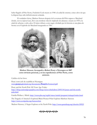 haber llegado al Polo Norte, Frederick Cook muere en 1940 a la edad de setenta y cinco años sin que
la disputa haya sido definitivamente aclarada.
       El verdadero héroe, Mathew Henson después de la aventura del Polo regresa a Maryland
donde, con su esposa Lucy, lleva una modesta vida de empleado de aduanas y muere en 1955 a la
edad de ochenta y ocho años. El único tributo a este negro olvidado por la historia es una placa de
bronce en el Capitolio de Maryland inaugurada en 1961.




           Mathew Henson: Acompañó a Robert Peary a Nicaragua en 1887
          como sirviente personal, y en las expediciones al Polo Norte, como
                                       asistente.
Créditos de las fotos:
Peary como jefe de cuadrilla en Nicaragua:
www.pearyeagleisland.org/documents/PearyBioVersion3.pdf
Peary and the North Pole 100 Years Ago Today:
http://blogs.nationalgeographic.com/blogs/news/chiefeditor/2009/04/peary-and-the-north-
pole.html
Familia Wallace y Minik: http://www.pbs.org/wgbh/amex/minik/program/enlarged-index.html
The Tragedy of America's Exploited Black Pioneer Polar Explorer Matthew Henson:
http://www.cookpolar.org/henson.htm
Mathew Henson, A Negro Explorer at the North Pole: http://www.gutenberg.org/ebooks/20923



                                     
                                                                                                  76
 