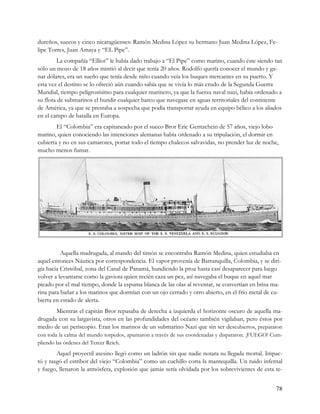 dureños, suecos y cinco nicaragüenses: Ramón Medina López su hermano Juan Medina López, Fe-
lipe Torres, Juan Amaya y “EL Pipe”.
         La compañía “Elliot” le había dado trabajo a “El Pipe” como marino, cuando éste siendo tan
sólo un mozo de 18 años mintió al decir que tenía 20 años. Rodolfo quería conocer el mundo y ga-
nar dólares, era un sueño que tenía desde niño cuando veía los buques mercantes en su puerto. Y
esta vez el destino se lo ofreció aún cuando sabía que se vivía lo más crudo de la Segunda Guerra
Mundial, tiempo peligrosísimo para cualquier marinero, ya que la fuerza naval nazi, había ordenado a
su flota de submarinos el hundir cualquier barco que navegase en aguas territoriales del continente
de América, ya que se prestaba a sospecha que podía transportar ayuda en equipo bélico a los aliados
en el campo de batalla en Europa.
        El “Colombia” era capitaneado por el sueco Bror Eric Gentzchein de 57 años, viejo lobo
marino, quien conociendo las intenciones alemanas había ordenado a su tripulación, el dormir en
cubierta y no en sus camarotes, portar todo el tiempo chalecos salvavidas, no prender luz de noche,
mucho menos fumar.




VIENE Aquella madrugada, al mando del timón se encontraba Ramón Medina, quien estudiaba en
aquel entonces Náutica por correspondencia. El vapor provenía de Barranquilla, Colombia, y se diri-
gía hacia Cristóbal, zona del Canal de Panamá, hundiendo la proa hasta casi desaparecer para luego
volver a levantarse como la gaviota quien recién caza un pez, así navegaba el buque en aquel mar
picado por el mal tiempo, donde la espuma blanca de las olas al reventar, se convertían en brisa ma-
rina para bañar a los marinos que dormían con un ojo cerrado y otro abierto, en el frío metal de cu-
bierta en estado de alerta.
       Mientras el capitán Bror repasaba de derecha a izquierda el horizonte oscuro de aquella ma-
drugada con su largavista, otros en las profundidades del océano también vigilaban, pero éstos por
medio de un periscopio. Eran los marinos de un submarino Nazi que sin ser descubiertos, prepararon
con toda la calma del mundo torpedos, apuntaron a través de sus coordenadas y dispararon. ¡FUEGO! Cum-
pliendo las órdenes del Tercer Reich.
        Aquel proyectil asesino llegó como un ladrón sin que nadie notara su llegada mortal. Impac-
tó y rasgó el estribor del viejo “Colombia” como un cuchillo corta la mantequilla. Un ruido infernal
y fuego, llenaron la atmósfera, explosión que jamás sería olvidada por los sobrevivientes de esta te-


                                                                                                   78
 