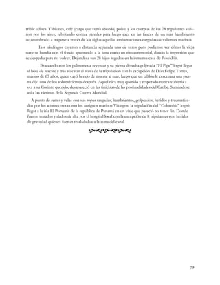rrible odisea. Tablones, café (carga que venía abordo) polvo y los cuerpos de los 28 tripulantes vola-
ron por los aires, rebotando contra paredes para luego caer en las fauces de un mar hambriento
acostumbrado a tragarse a través de los siglos aquellas embarcaciones cargadas de valientes marinos.
       Los náufragos cayeron a distancia separada uno de otros pero pudieron ver cómo la vieja
nave se hundía con el fondo apuntando a la luna como un rito ceremonial, dando la impresión que
se despedía para no volver. Dejando a sus 28 hijos regados en la inmensa casa de Poseidón.
         Braceando con los pulmones a reventar y su pierna derecha golpeada “El Pipe” logró llegar
al bote de rescate y tras rescatar al resto de la tripulación con la excepción de Don Felipe Torres,
marino de 65 años, quien cayó herido de muerte al mar, luego que un tablón le cercenara una pier-
na dijo uno de los sobrevivientes después. Aquel nica muy querido y respetado nunca volvería a
ver a su Corinto querido, desapareció en las tinieblas de las profundidades del Caribe. Sumándose
así a las víctimas de la Segunda Guerra Mundial.
   A punto de remo y velas con sus ropas rasgadas, hambrientos, golpeados, heridos y traumatiza-
dos por los aconteceres como los antiguos marinos Vikingos, la tripulación del “Colombia” logró
llegar a la isla El Porvenir de la república de Panamá en un viaje que pareció no tener fin. Donde
fueron tratados y dados de alta por el hospital local con la excepción de 8 tripulantes con heridas
de gravedad quienes fueron trasladados a la zona del canal.

                                     




                                                                                                      79
 