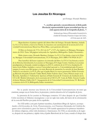 Los Jesuitas En Nicaragua
                                                                     por Enrique Alvarado Martínez


                                          “... escriban apretada y encarecidamente al dicho padre
                                        Provincial, representándole la gran necesidad que hay en
                                                   toda aquesta tierra de la Compañía de Jesús...”.
                                                        Solicitud que firma el Procurador General de la
                                                        ciudad de Granada, Francisco López de Castro,
                                                                                 el 10 de enero de 1621.

         Reproducimos el primer capítulo del último libro de Enrique Alvarado Martínez, titulado
 La UCA: Una historia a través de la Historia. Lo hacemos con autorización de la rectora de la Uni-
 versidad Centroamericana Mayra Luz Pérez Díaz, y por gestiones del autor.
        El libro en formato de 17.0 x 24.1 cm (6.7” x 9.5”), fue impreso en Managua, Nicaragua,
 marzo de 2010. Tiene 348 páginas incluyendo los Apéndices, Bibliografía e Índice Onomástico.
         Debe citarse como Alvarado Martínez, Enrique, La UCA: Una historia a través de la Histo-
 ria, Managua: Universidad Centroamericana, UCA-Nicaragua, 2010. ISBN 978-99924-36-25-7
          Para beneficio del lector copiamos el contenido del libro: La UCA: Una historia a través
 de la Historia; Introducción; Los jesuitas en Nicaragua; El Colegio Centro América; Los jesuitas
 paradigmáticos; Granada: ciudad nostálgica; La ECCA: embrión de la UCA; La fundación; El
 inicio; León Pallais: fundador y rector; Universidad nacional vs. Universidad privada; El nuevo
 campus: la nueva uca; Del apogeo a la crisis; Rectoría de transición; La rectoría de Juan Bautista
 Arrien; La revolución y la UCA; ¿Por qué el padre Ruiz?; La nueva generación; Xabier Gorostia-
 ga; Rectoría del padre Eduardo Valdés Barría; Padre Federico Sanz y Sans; Primera mujer en la
 Rectoría; Apéndices: I- Solicitud de Apertura al Padre General; II- Estatutos de fundación de la
 UCA; III- Boletín Informativo de la secretaría de la CSUCA; IV- Carta de Pablo Antonio Cuadra
 al doctor Mariano Fiallos Gil; V- Inauguración de la Universidad Centroamericana; VI- Reforma
 a estatutos de la UCA; Bibliografía; Índice onomástico.


       No se puede intentar una historia de la Universidad Centroamericana sin tener que
examinar, aunque sea en forma breve, la presencia y misión educativa de la Compañía de Jesús.
        La presencia de los jesuitas en Nicaragua comienza 113 años después de que Cristóbal
Colón recorriera el Atlántico nicaragüense y casi un siglo más tarde, del inicio de la colonización
de la costa del Pacífico por parte de los españoles.
        En 1522 arribó a este país el primer sacerdote, el presbítero Diego de Agüero, acompa-
ñando a Gil González de Ávila. Posteriormente, con Francisco Hernández de Córdoba lle-
garon otros eclesiásticos, pero fue hasta en 1530 cuando aparecieron los primeros miembros
de órdenes religiosas, sobre todo dominicos y franciscanos. En 1532, se encontraba ya de regre-
so, después de una primera y rápida visita, el padre Bartolomé de las Casas, cuando el obispo don


                                                                                                     80
 