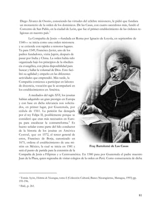 Diego Álvarez de Osorio, conociendo las virtudes del célebre misionero, le pidió que fundara
    un monasterio de la orden de los dominicos. De las Casas, con cuatro sacerdotes más, fundó el
    Convento de San Pablo, en la ciudad de León, que fue el primer establecimiento de las órdenes re-
    ligiosas en nuestro país. 1
         La Compañía de Jesús —fundada en Roma por Ignacio de Loyola, en septiembre de
1540— se inicia como una orden misionera
y se extiende con rapidez a remotos lugares.
Ya para 1549, Francisco Javier, uno de los
padres fundadores, visita Japón, después de
pasar por India y China. La orden había sido
organizada bajo los principios de la obedien-
cia evangélica, con plena disponibilidad para
buscar y hallar la voluntad de Dios. Esto faci-
litó su agilidad y empeño en las diferentes
actividades que emprendió. Más tarde, la
Compañía comienza a participar en labores
de docencia, vocación que le acompañará en
los establecimientos en América.
         A mediados del siglo XVI, los jesuitas
habían adquirido un gran prestigio en Europa
y con base en dicha relevancia son solicita-
dos, en primer lugar, por Guatemala, por
cédula de 1561. La petición fue denegada
por el rey Felipe II, posiblemente porque se
consideró que eran más necesarios en Euro-
pa para encabezar la contrarreforma. 2 Es
bueno señalar como parte del hilo conductor
de la historia de los jesuitas en América
Central, que en 1572, el tercer general de
estos, Francisco de Borja, canonizado en
1671, ordena el establecimiento de una mi-
sión en México, la cual se inicia en 1581 y                  Fray Bartolomé de Las Casas
será el punto de partida para la extensión de la
Compañía de Jesús a Filipinas y a Centroamérica. En 1580 pasa por Guatemala el padre maestro
Juan de la Plaza, quien regresaba de visitar colegios de la orden en Perú. Como consecuencia de dicha




1Tomás Ayón, Historia de Nicaragua, tomo I (Colección Cultural, Banco Nicaragüense, Managua, 1993) pp.
195-196.
2   Ibíd., p. 261.


                                                                                                         81
 