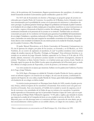 visita y de las peticiones del Ayuntamiento, llegaron posteriormente dos sacerdotes y la misión que
desde Guatemala atendería Centroamérica quedó establecida a partir de 1593. 3
         En 1615 sale de Guatemala con destino a Nicaragua un pequeño grupo de jesuitas en-
cabezados por el padre Pedro de Contreras. Los pueblos de El Realejo, León y Granada se mues-
tran entusiasmados por la posibilidad de contar con la presencia de misioneros y educadores de
tanto prestigio. La primera petición formal que dirigen los pobladores de Granada al padre Contreras
es la fundación de un colegio en dicha ciudad, pero el sacerdote manifiesta no tener instrucciones en
ese sentido y regresa a Guatemala al final de su misión. Sin embargo, los pobladores de Nicaragua
continuaron insistiendo en la presencia de los jesuitas en su territorio. También hubo un esfuerzo
concertado por parte de los residentes de Granada para garantizar la posibilidad del mantenimiento
de un colegio. Ciudadanos y sacerdotes, incluyendo al Obispo, doctor Pedro de Villarreal, ofrecieron
casas y haciendas con rentas fijas para asegurar las necesidades económicas de la Empresa. Estas ges-
tiones dieron como resultado la instalación de una misión jesuita en la ciudad de Granada, integrada
por los padres Contreras y Blas Hernández.
        El padre Manuel Pérezalonso, en la Revista Conservadora del Pensamiento Centroamericano no.
93, cita la apertura de colegios, por parte de los jesuitas, en Granada y en El Realejo, en 1616.
También, de un centro de aspirantes al sacerdocio, lo cual “se podría considerar como el primer
colegio de estudios mayores de Filosofía y Teología, en Nicaragua”. Esta referencia histórica es re-
tomada en un artículo de Jorge Eduardo Arellano, aparecido en La Prensa, el 19 de julio de 1970,
donde, además, menciona a los primeros jesuitas nacidos en territorio nicaragüense, durante la
colonia: “El primero se llama Antonio Cáceres y es el primer poeta que conoce el país. Nacido en
Granada, siguió los pasos de don Pablo Loyola, quien era gobernador de la Provincia, pero se trasla-
dó a México al colegio jesuita de Tepotztlán, a servir de portero y de hermano coadjutor”.
       Los otros jesuitas de esa época que menciona Arellano son los padres José Calderón, Faustino
de la Vega y Jorge Vidaurre.
        En 1618, llegó a Nicaragua en calidad de Visitador el padre Florián de Ayerve, quien pre-
sentó un informe negativo a la creación de un colegio y de una casa de jesuitas, confirmando la
opinión del Superior de esta orden, el padre Nicolás de Arnaya, quien había dado pocas posibilidades
a la fundación de un colegio en dicha ciudad.
         La misión jesuita permaneció en Nicaragua hasta finales de 1620, cuando el padre provin-
cial, Arnaya, ordenó el regreso de los sacerdotes a Guatemala. Esta noticia causó una gran con-
moción en Granada. Ante esta situación, el Cabildo de la ciudad se reunió de urgencia, con el
fin de convencer a las autoridades de la Orden de que no retirara a los sacerdotes. La petición
queda expresada en el documento que leyó el procurador Francisco López de Castro, que en su par-
te final expone al Obispo Pedro Villarreal lo siguiente: “A VS. pido y suplico, que mirando lo mucho
que importa la estadía de la Compañía de Jesús en esta ciudad al servicio de Dios N.S. y de Su
Majestad, pues con ella descarga tanto su conciencia del bien y provecho de estas almas, que pi-
dan encarecidamente á dichos padres en un cabildo abierto, no salgan de esta ciudad, y que VS.


3   Datos complementarios en conversación con P. Raúl Enríquez S.J., 10 de febrero de 1999.


                                                                                                  82
 