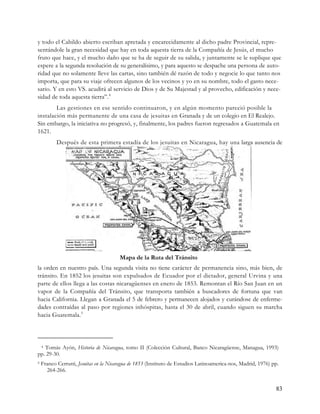 y todo el Cabildo abierto escriban apretada y encarecidamente al dicho padre Provincial, repre-
sentándole la gran necesidad que hay en toda aquesta tierra de la Compañía de Jesús, el mucho
fruto que hace, y el mucho daño que se ha de seguir de su salida, y juntamente se le suplique que
espere a la segunda resolución de su generalísimo, y para aquesto se despache una persona de auto-
ridad que no solamente lleve las cartas, sino también dé razón de todo y negocie lo que tanto nos
importa, que para su viaje ofrecen algunos de los vecinos y yo en su nombre, todo el gasto nece-
sario. Y en esto VS. acudirá al servicio de Dios y de Su Majestad y al provecho, edificación y nece-
sidad de toda aquesta tierra”. 4
        Las gestiones en ese sentido continuaron, y en algún momento pareció posible la
instalación más permanente de una casa de jesuitas en Granada y de un colegio en El Realejo.
Sin embargo, la iniciativa no progresó, y, finalmente, los padres fueron regresados a Guatemala en
1621.
           Después de esta primera estadía de los jesuitas en Nicaragua, hay una larga ausencia de




                                        Mapa de la Ruta del Tránsito
la orden en nuestro país. Una segunda visita no tiene carácter de permanencia sino, más bien, de
tránsito. En 1852 los jesuitas son expulsados de Ecuador por el dictador, general Urvina y una
parte de ellos llega a las costas nicaragüenses en enero de 1853. Remontan el Río San Juan en un
vapor de la Compañía del Tránsito, que transporta también a buscadores de fortuna que van
hacia California. Llegan a Granada el 5 de febrero y permanecen alojados y curándose de enferme-
dades contraídas al paso por regiones inhóspitas, hasta el 30 de abril, cuando siguen su marcha
hacia Guatemala. 5




   Tomás Ayón, Historia de Nicaragua, tomo II (Colección Cultural, Banco Nicaragüense, Managua, 1993)
    4

pp. 29-30.
5   Franco Cerrutti, Jesuitas en la Nicaragua de 1853 (Instituto de Estudios Latinoamerica-nos, Madrid, 1976) pp.
      264-266.


                                                                                                               83
 