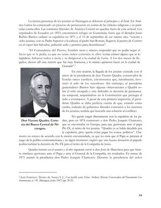 La tercera presencia de los jesuitas en Nicaragua es dolorosa al principio y al final. En Amé-
rica Latina ha comenzado un proceso de persecución en contra de las órdenes religiosas y en parti-
cular contra ellos. Las corrientes liberales de América Central no quedan fuera de esta actitud. Los
expulsados de Ecuador, en 1853, encontraron refugio en Guatemala, hasta que el dictador Justo
Rufino Barrios ordenó su expulsión en 1871 y el 15 de septiembre de ese mismo año, “sesenta y
ocho jesuitas, con su Padre Superior a la cabeza, el padre San Román, llegaron al puerto de Corinto
en el vapor San Salvador, pidiendo asilo y permiso para desembarcar”.
       “El Comandante del Puerto, hombre recto y sincero, respondió que no podía negar el
favor que se le pedía, ya que no tenía orden contraria ni ellos tenían crimen alguno que se lo
impidiese. Saltaron todos a tierra y se dirigieron a la ciudad de León. A los dos meses de lle-
gados, dieron allí una misión que fue muy fructuosa, y lo mismo quisieron hacer en la ciudad de
                                   Granada”. 6
                                                  En esta ocasión, la llegada de los jesuitas coincide con el
                                         inicio de la presidencia de don Vicente Quadra, conservador de
                                         hondas raíces católicas, circunstancia que, inicialmente, favo-
                                         reció el asilo de los sacerdotes. Sin embargo, el presidente
                                         guatemalteco Barrios hizo algunas observaciones a Quadra so-
                                         bre el asilo otorgado y este defendió su decisión de permanen-
                                         cia temporal, amparándose en la Constitución que protegía el
                                         asilo a extranjeros. A pesar de esta primera impresión, el presi-
                                         dente Quadra se daba perfecta cuenta de que, estando como
                                         estaba, rodeado de gobiernos liberales contrarios a los intereses
                                         de los jesuitas, tendría que buscarle una solución al conflicto.
                                             No quería cargar directamente con la expulsión de los pa-
  Don Vicente Quadra. Corte- dres, pero en 1874 comisionó a don Pedro Joaquín Chamorro,
  sía del Banco Central de Ni- que se encontraba en Europa, para que gestionara ante el papa
             caragua.               Pío IX, el retiro de los jesuitas. “Quadra ya se había decidido por
                                    la expulsión, pero quería evitar pagar los costos políticos”. Cha-
morro no estuvo de acuerdo con la misión encomendada, ya que no creía que el Papa se prestara al
juego de la política centroamericana y en algún momento sugirió que una buena donación al papado
podría inclinar la decisión de Pío IX para el retiro de la Compañía de Jesús.
        Quadra insistió en el asunto y al año siguiente envió a don José de Marcoleta para que hicie-
ra similares gestiones ante el Papa y ante el General de la Compañía, sin resultados. En marzo de
1875 asumió la presidencia don Pedro Joaquín Chamorro. Durante la presidencia del señor




6 Juan Francisco Álvarez de Arcaya S .J., Una posible santa Elena Arellano (Revista Conservadora del Pensamiento Cen-
troamericano, n.o 81, Managua, junio 1967) pp. 20-21.




                                                                                                                 84
 