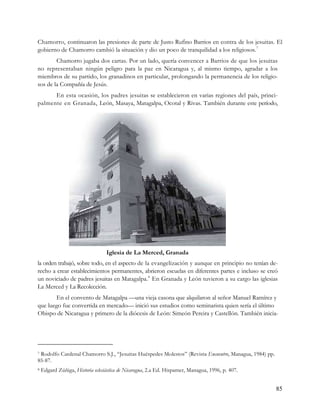 Chamorro, continuaron las presiones de parte de Justo Rufino Barrios en contra de los jesuitas. El
gobierno de Chamorro cambió la situación y dio un poco de tranquilidad a los religiosos. 7
        Chamorro jugaba dos cartas. Por un lado, quería convencer a Barrios de que los jesuitas
no representaban ningún peligro para la paz en Nicaragua y, al mismo tiempo, agradar a los
miembros de su partido, los granadinos en particular, prolongando la permanencia de los religio-
sos de la Compañía de Jesús.
      En esta ocasión, los padres jesuitas se establecieron en varias regiones del país, princi-
palmente en Granada, León, Masaya, Matagalpa, Ocotal y Rivas. También durante este período,




                                  Iglesia de La Merced, Granada
la orden trabajó, sobre todo, en el aspecto de la evangelización y aunque en principio no tenían de-
recho a crear establecimientos permanentes, abrieron escuelas en diferentes partes e incluso se creó
un noviciado de padres jesuitas en Matagalpa. 8 En Granada y León tuvieron a su cargo las iglesias
La Merced y La Recolección.
       En el convento de Matagalpa —una vieja casona que alquilaron al señor Manuel Ramírez y
que luego fue convertida en mercado— inició sus estudios como seminarista quien sería el último
Obispo de Nicaragua y primero de la diócesis de León: Simeón Pereira y Castellón. También inicia-




7Rodolfo Cardenal Chamorro S.J., “Jesuitas Huéspedes Molestos” (Revista Encuentro, Managua, 1984) pp.
85-87.
8   Edgard Zúñiga, Historia eclesiástica de Nicaragua, 2.a Ed. Hispamer, Managua, 1996, p. 407.


                                                                                                        85
 