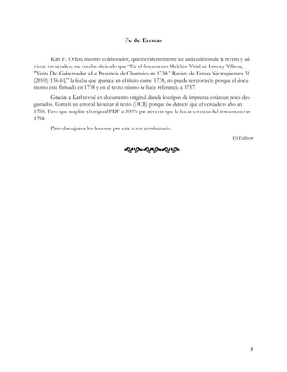 Fe de Erratas

         Karl H. Offen, nuestro colaborador, quien evidentemente lee cada edición de la revista y ad-
vierte los detalles, me escribe diciendo que “En el documento Melchor Vidal de Lorca y Villena,
"Visita Del Gobernador a La Provincia de Chontales en 1738." Revista de Temas Nicaragüenses 31
(2010): 158-61,” la fecha que aparece en el título como 1738, no puede ser correcta porque el docu-
mento está firmado en 1758 y en el texto mismo se hace referencia a 1757.
       Gracias a Karl revisé en documento original donde los tipos de imprenta están un poco des-
gastados. Cometí un error al levantar el texto (OCR) porque no detecté que el verdadero año en
1758. Tuve que ampliar el original PDF a 200% par advertir que la fecha correcta del documento es
1758.
       Pido disculpas a los lectores por este error involuntario.
                                                                                            El Editor

                                          




                                                                                                    5
 