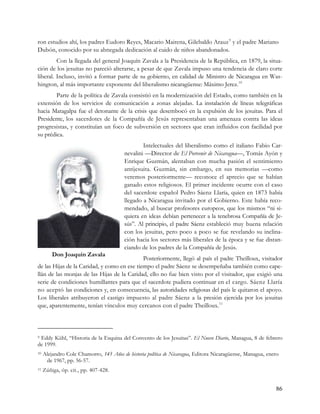 ron estudios ahí, los padres Eudoro Reyes, Macario Mairena, Gilebaldo Arauz 9 y el padre Mariano
Dubón, conocido por su abnegada dedicación al cuido de niños abandonados.
         Con la llegada del general Joaquín Zavala a la Presidencia de la República, en 1879, la situa-
ción de los jesuitas no pareció alterarse, a pesar de que Zavala impuso una tendencia de claro corte
liberal. Incluso, invitó a formar parte de su gobierno, en calidad de Ministro de Nicaragua en Was-
hington, al más importante exponente del liberalismo nicaragüense: Máximo Jerez. 10
        Parte de la política de Zavala consistió en la modernización del Estado, como también en la
extensión de los servicios de comunicación a zonas alejadas. La instalación de líneas telegráficas
hacia Matagalpa fue el detonante de la crisis que desembocó en la expulsión de los jesuitas. Para el
Presidente, los sacerdotes de la Compañía de Jesús representaban una amenaza contra las ideas
progresistas, y constituían un foco de subversión en sectores que eran influidos con facilidad por
su prédica.
                                                 Intelectuales del liberalismo como el italiano Fabio Car-
                                         nevalini —Director de El Porvenir de Nicaragua—, Tomás Ayón y
                                         Enrique Guzmán, alentaban con mucha pasión el sentimiento
                                         antijesuita. Guzmán, sin embargo, en sus memorias —como
                                         veremos posteriormente— reconoce el aprecio que se habían
                                         ganado estos religiosos. El primer incidente ocurre con el caso
                                         del sacerdote español Pedro Sáenz Llaría, quien en 1873 había
                                         llegado a Nicaragua invitado por el Gobierno. Este había reco-
                                         mendado, al buscar profesores europeos, que los mismos “ni si-
                                         quiera en ideas debían pertenecer a la tenebrosa Compañía de Je-
                                         sús”. Al principio, el padre Sáenz estableció muy buena relación
                                         con los jesuitas, pero poco a poco se fue revelando su inclina-
                                         ción hacia los sectores más liberales de la época y se fue distan-
                                         ciando de los padres de la Compañía de Jesús.
         Don Joaquín Zavala
                                             Posteriormente, llegó al país el padre Theilloux, visitador
de las Hijas de la Caridad, y como en ese tiempo el padre Sáenz se desempeñaba también como cape-
llán de las monjas de las Hijas de la Caridad, ello no fue bien visto por el visitador, que exigió una
serie de condiciones humillantes para que el sacerdote pudiera continuar en el cargo. Sáenz Llaría
no aceptó las condiciones y, en consecuencia, las autoridades religiosas del país le quitaron el apoyo.
Los liberales atribuyeron el castigo impuesto al padre Sáenz a la presión ejercida por los jesuitas
que, aparentemente, tenían vínculos muy cercanos con el padre Theilloux. 11



9Eddy Kühl, “Historia de la Esquina del Convento de los Jesuitas”. El Nuevo Diario, Managua, 8 de febrero
de 1999.
10   Alejandro Cole Chamorro, 145 Años de historia política de Nicaragua, Editora Nicaragüense, Managua, enero
      de 1967, pp. 56-57.
11   Zúñiga, óp. cit., pp. 407-428.


                                                                                                            86
 