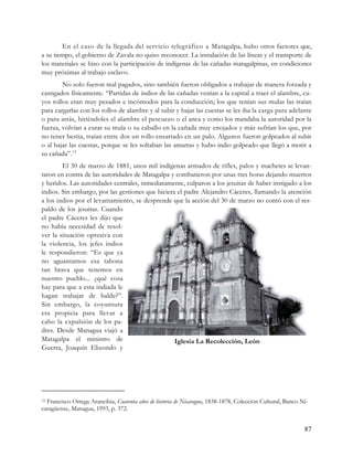 En el caso de la llegada del servicio telegráfico a Matagalpa, hubo otros factores que,
a su tiempo, el gobierno de Zavala no quiso reconocer. La instalación de las líneas y el transporte de
los materiales se hizo con la participación de indígenas de las cañadas matagalpinas, en condiciones
muy próximas al trabajo esclavo.
        No solo fueron mal pagados, sino también fueron obligados a trabajar de manera forzada y
castigados físicamente. “Partidas de indios de las cañadas venían a la capital a traer el alambre, cu-
yos rollos eran muy pesados e incómodos para la conducción; los que tenían sus mulas las traían
para cargarlas con los rollos de alambre y al subir y bajar las cuestas se les iba la carga para adelante
o para atrás, hiriéndoles el alambre el pescuezo o el anca y como los mandaba la autoridad por la
fuerza, volvían a curar su mula o su caballo en la cañada muy enojados y más sufrían los que, por
no tener bestia, traían entre dos un rollo ensartado en un palo. Algunos fueron golpeados al subir
o al bajar las cuestas, porque se les soltaban las amarras y hubo indio golpeado que llegó a morir a
su cañada”. 12
        El 30 de marzo de 1881, unos mil indígenas armados de rifles, palos y machetes se levan-
taron en contra de las autoridades de Matagalpa y combatieron por unas tres horas dejando muertos
y heridos. Las autoridades centrales, inmediatamente, culparon a los jesuitas de haber instigado a los
indios. Sin embargo, por las gestiones que hiciera el padre Alejandro Cáceres, llamando la atención
a los indios por el levantamiento, se desprende que la acción del 30 de marzo no contó con el res-
paldo de los jesuitas. Cuando
el padre Cáceres les dijo que
no había necesidad de resol-
ver la situación opresiva con
la violencia, los jefes indios
le respondieron: “Es que ya
no aguantamos esa tahona
tan brava que tenemos en
nuestro pueblo... ¿qué cosa
hay para que a esta indiada le
hagan trabajar de balde?”.
Sin embargo, la coyuntura
era propicia para llevar a
cabo la expulsión de los pa-
dres. Desde Managua viajó a
Matagalpa el ministro de                          Iglesia La Recolección, León
Guerra, Joaquín Elizondo y




12Francisco Ortega Arancibia, Cuarenta años de historia de Nicaragua, 1838-1878, Colección Cultural, Banco Ni-
caragüense, Managua, 1993, p. 372.


                                                                                                            87
 