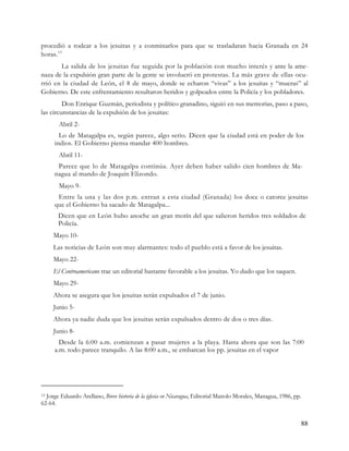procedió a rodear a los jesuitas y a conminarlos para que se trasladaran hacia Granada en 24
horas. 13
       La salida de los jesuitas fue seguida por la población con mucho interés y ante la ame-
naza de la expulsión gran parte de la gente se involucró en protestas. La más grave de ellas ocu-
rrió en la ciudad de León, el 8 de mayo, donde se echaron “vivas” a los jesuitas y “mueras” al
Gobierno. De este enfrentamiento resultaron heridos y golpeados entre la Policía y los pobladores.
         Don Enrique Guzmán, periodista y político granadino, siguió en sus memorias, paso a paso,
las circunstancias de la expulsión de los jesuitas:
       Abril 2-
       Lo de Matagalpa es, según parece, algo serio. Dicen que la ciudad está en poder de los
     indios. El Gobierno piensa mandar 400 hombres.
       Abril 11-
      Parece que lo de Matagalpa continúa. Ayer deben haber salido cien hombres de Ma-
     nagua al mando de Joaquín Elizondo.
       Mayo 9-
      Entre la una y las dos p.m. entran a esta ciudad (Granada) los doce o catorce jesuitas
     que el Gobierno ha sacado de Matagalpa...
       Dicen que en León hubo anoche un gran motín del que salieron heridos tres soldados de
       Policía.
     Mayo 10-
     Las noticias de León son muy alarmantes: todo el pueblo está a favor de los jesuitas.
     Mayo 22-
     El Centroamericano trae un editorial bastante favorable a los jesuitas. Yo dudo que los saquen.
     Mayo 29-
     Ahora se asegura que los jesuitas serán expulsados el 7 de junio.
     Junio 5-
     Ahora ya nadie duda que los jesuitas serán expulsados dentro de dos o tres días.
     Junio 8-
       Desde la 6:00 a.m. comienzan a pasar mujeres a la playa. Hasta ahora que son las 7:00
     a.m. todo parece tranquilo. A las 8:00 a.m., se embarcan los pp. jesuitas en el vapor




13Jorge Eduardo Arellano, Breve historia de la iglesia en Nicaragua, Editorial Manolo Morales, Managua, 1986, pp.
62-64.


                                                                                                                88
 