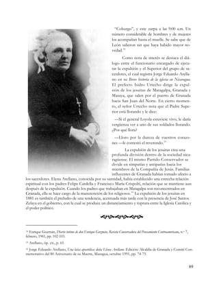 “Coburgo”, y este zarpa a las 9:00 a.m. Un
                                                             número considerable de hombres y de mujeres
                                                             los acompañan hasta el muelle. Se sabe que de
                                                             León salieron sin que haya habido mayor no-
                                                             vedad. 14
                                                                    Como nota de interés se destaca el diá-
                                                             logo entre el funcionario encargado de ejecu-
                                                             tar la expulsión y el Superior del grupo de sa-
                                                             cerdotes, el cual registra Jorge Eduardo Arella-
                                                             no en su Breve historia de la iglesia en Nicaragua.
                                                             El prefecto Isidro Urtecho dirige la expul-
                                                             sión de los jesuitas de Matagalpa, Granada y
                                                             Masaya, que salen por el puerto de Granada
                                                             hacia San Juan del Norte. En cierto momen-
                                                             to, el señor Urtecho nota que el Padre Supe-
                                                             rior está llorando y le dice:
                                                              —Si el general Loyola estuviese vivo, le daría
                                                             vergüenza ver a uno de sus soldados llorando.
                                                             ¿Por qué llora?
                                                              —Lloro por la dureza de vuestros corazo-
                                                             nes —le contestó el reverendo. 15
                                                            La expulsión de los jesuitas crea una
                                                    profunda división dentro de la sociedad nica-
                                                    ragüense. El mismo Partido Conservador se
                                                    divide en simpatías y antipatías hacia los
                                                    miembros de la Compañía de Jesús. Familias
                                                    influyentes de Granada habían tomado afecto a
los sacerdotes. Elena Arellano, conocida por su santidad, había establecido una estrecha relación
espiritual con los padres Felipe Cardella y Francisco María Crispolti, relación que se mantiene aun
después de la expulsión. Cuando los padres que trabajaban en Matagalpa son reconcentrados en
Granada, ella se hace cargo de la manutención de los religiosos. 16 La expulsión de los jesuitas en
1881 es también el preludio de una tendencia, acentuada más tarde con la presencia de José Santos
Zelaya en el gobierno, con la cual se produce un distanciamiento y ruptura entre la Iglesia Católica y
el poder político.

                                                    
14Enrique Guzmán, Diario íntimo de don Enrique Guzmán, Revista Conservadora del Pensamiento Centroamericano, n.o 7,
febrero, 1961, pp. 102-103.
15   Arellano, óp. cit., p. 65
 Jorge Eduardo Arellano, Una laica apostólica: doña Elena Arellano. Edición: Alcaldía de Granada y Comité Con-
16

memorativo del 80 Aniversario de su Muerte, Managua, octubre 1991, pp. 74-75.


                                                                                                                      89
 