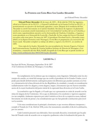 La Frontera con Costa Rica: Los Laudos Alexander
                                                                       por Edward Porter Alexander

          Edward Porter Alexander (26 de mayo de 1835 – 28 de abril de 1910) fue ingeniero,
 oficial en el Ejército de los EE.UU., y General Confederado en la Guerra Civil de los EE.UU., y
 posteriormente un ejecutivo de ferrocarril, agricultor y autor. Después de la rendición del Sur,
 Alexander se enroló brevemente en el ejército brasileño. Sin deseos de regresar a la plantación
 sureña de su juventud, enseñó matemáticas en la Universidad de Carolina del sur en Columbia, y
 sirvió como superintendente ejecutivo en los ferrocarriles de Charlotte, Columbia, y Augusta; y
 como presidente en el ferrocarril de Louisville y Nashville. Se hizo amigo de Grover Cleveland
 con quien solía cazar patos. En mayo de 1897, el presidente Cleveland envió a Alexander como
 árbitro en la disputa fronteriza entre Nicaragua y Costa Rica en preparación a la excavación del
 futuro canal. Alexander completó su trabajo de árbitro y regresó a los EE.UU. en octubre de
 1899.
          Esta copia de los laudos Alexander fue una recopilación de Antonio Esgueva, Universi-
 dad Centroamericana, Facultad de Ciencias Jurídicas Instituto de Historia de Nicaragua y Cen-
 troamérica, y transcrita del sitio Web, Scridb, Geografía de Costa Rica que se puede acceder en
 http://www.scribd.com/doc/40031544/Laudo-Alexander


                                           LAUDO No. 1

San Juan del Norte, Nicaragua, Septiembre 30 de 1897
A las Comisiones de límites de Nicaragua y Costa Rica


Señores:
        En cumplimiento de los deberes que me competen, como Ingeniero Arbitrador entre los dos
cuerpos de ustedes, en virtud del encargo que me confió el presidente de los Estados Unidos, con el
poder para decidir definitivamente cualesquiera puntos de diferencia que puedan suscitarse en el tra-
zo y demarcación de la línea divisoria de las dos Repúblicas, he estudiado y tomado en consideración
cuidadosamente todos los alegatos, contra alegatos, mapas y documentos que me fueron sometidos
acerca de la exacta localización del punto inicial de la expresada línea divisoria en la Costa Caribe.
        La conclusión a que he llegado y el Laudo que voy a pronunciar no están de acuerdo con las
miras de ninguna de las Comisiones. Así es que en deferencia a los excelentes y vigorosos argumen-
tos tan cumplida y lealmente expuestos por cada Comisión en favor de su respectiva causa, indicaré
brevemente mi modo de pensar y las consideraciones que me han parecido concluyentes para resol-
ver la cuestión.
        Y de estas consideraciones la principal y dominante es que nosotros debemos interpretar y
cumplir el Tratado de 15 de Abril de 1858, como fué mutuamente entendido el día de la celebración,
por sus autores.
        Cada Comisión presentó una elaborada y bien razonada discusión, sosteniendo que las pala-
bras del Tratado están de acuerdo con su respectivo pedimento sobre la localización del punto de

                                                                                                    90
 