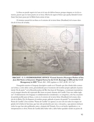 La línea no puede seguir ni el uno ni el otro de dichos brazos, porque ninguno es vía de co-
mercio, puesto que no tiene puerto en su boca. Ella ha de seguir el brazo que queda, llamado Lower
(bajo) San Juan: pasar por la Bahía hasta entrar al mar.
        El término natural de esa línea es el extremo de la tierra firme (Headland) de la mano dere-
cha de la boca de la bahía.




 M&CA147 - U. S. HYDROGRAPHIC OFFICE “Central America.Nicaragua Harbor of San
 Juan Del Norte or Greytown. Original Survey by the U.S.S. Kearsage in 1890 and the U.S.S
          Montgomery in 1895.” Wash. D.C. 1890 (updates to 1967.) B/W. 18½”x6”.
         Enseguida notemos el lenguaje descriptivo usado en el Tratado que dice dónde debe comen-
zar la línea y como debe correr, prescindiendo por el momento del nombre propio aplicado al punto
inicial. Ha de partir " en la Desembocadura del Río San Juan de Nicaragua, y continuará marcándose
con la margen derecha del expresado Río hasta un punto distante del Castillo Viejo tres millas ingle-
sas". Evidentemente éste lenguaje es cuidadosamente considerado y es categórico, solo hay un punto
de partida posible para tal línea, y está en el extremo de la tierra firme (Headland) de la mano dere-
cha de la Bahía. Por fin llegamos al nombre propio aplicado al punto de partida" la extremidad de
Punta de Castilla", Este nombre "Punta de Castilla" no aparece en uno solo de todos los mapas ori-
ginales de la bahía de San Juan, que han sido producidos por una y otra parte, y que parecen incluyen
todos los que han sido publicados antes y después del Tratado. Ese es un hecho significativo y su
interpretación es obvia. Punta de Castilla debe haber sido y debe haber quedado siendo un punto de


                                                                                                   92
 