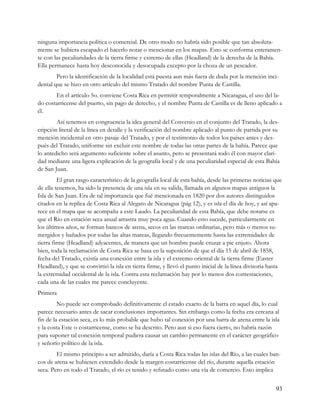 ninguna importancia política o comercial. De otro modo no habría sido posible que tan absoluta-
mente se hubiera escapado el hacerlo notar o mencionar en los mapas. Esto se conforma enteramen-
te con las peculiaridades de la tierra firme y extremo de ellas (Headland) de la derecha de la Bahía.
Ella permanece hasta hoy desconocida y desocupada excepto por la choza de un pescador.
        Pero la identificación de la localidad está puesta aun más fuera de duda por la mención inci-
dental que se hizo en otro artículo del mismo Tratado del nombre Punta de Castilla.
       En el artículo 5o. conviene Costa Rica en permitir temporalmente a Nicaragua, el uso del la-
do costarricense del puerto, sin pago de derecho, y el nombre Punta de Castilla es de lleno aplicado a
él.
        Así tenemos en congruencia la idea general del Convenio en el conjunto del Tratado, la des-
cripción literal de la línea en detalle y la verificación del nombre aplicado al punto de partida por su
mención incidental en otro pasaje del Tratado, y por el testimonio de todos los países antes y des-
pués del Tratado, uniforme sin excluir este nombre de todas las otras partes de la bahía. Parece que
lo antedicho será argumento suficiente sobre el asunto, pero se presentará todo él con mayor clari-
dad mediante una ligera explicación de la geografía local y de una peculiaridad especial de esta Bahía
de San Juan.
          El gran rasgo característico de la geografía local de esta bahía, desde las primeras noticias que
de ella tenemos, ha sido la presencia de una isla en su salida, llamada en algunos mapas antiguos la
Isla de San Juan. Era de tal importancia que fué mencionada en 1820 por dos autores distinguidos
citados en la replica de Costa Rica al Alegato de Nicaragua (pág 12), y es isla el día de hoy, y así apa-
rece en el mapa que se acompaña a este Laudo. La peculiaridad de esta Bahía, que debe notarse es
que el Río en estación seca anual arrastra muy poca agua. Cuando esto sucede, particularmente en
los últimos años, se forman bancos de arena, secos en las mareas ordinarias, pero más o menos su-
mergidos y bañados por todas las altas mareas, llegando frecuentemente hasta las extremidades de
tierra firme (Headland) adyacentes, de manera que un hombre puede cruzar a pie enjuto. Ahora
bien, toda la reclamación de Costa Rica se basa en la suposición de que el día 15 de abril de 1858,
fecha del Tratado, existía una conexión entre la isla y el extremo oriental de la tierra firme (Easter
Headland), y que se convirtió la isla en tierra firme, y llevó el punto inicial de la línea divisoria hasta
la extremidad occidental de la isla. Contra esta reclamación hay por lo menos dos contestaciones,
cada una de las cuales me parece concluyente.
Primera
         No puede ser comprobado definitivamente el estado exacto de la barra en aquel día, lo cual
parece necesario antes de sacar conclusiones importantes. Sin embargo como la fecha era cercana al
fin de la estación seca, es lo más probable que hubo tal conexión por una barra de arena entre la isla
y la costa Este o costarricense, como se ha descrito. Pero aun si eso fuera cierto, no habría razón
para suponer tal conexión temporal pudiera causar un cambio permanente en el carácter geográfico
y señorío político de la isla.
        El mismo principio a ser admitido, daría a Costa Rica todas las islas del Río, a las cuales ban-
cos de arena se hubiesen extendido desde la margen costarricense del río, durante aquella estación
seca. Pero en todo el Tratado, el río es tenido y refutado como una vía de comercio. Esto implica


                                                                                                        93
 