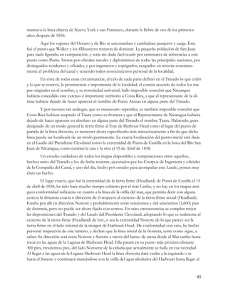 mantuvo la línea directa de Nueva York a san Francisco, durante la fiebre de oro de los primeros
años después de 1850.
        Aquí los vapores del Océano y de Río se encontraban y cambiaban pasajeros y carga. Este
fué el punto que Walker y los filibusteros trataron de dominar. La pequeña población de San Juan
para nada figuraba en comparación, y sería sin duda fácil reunir por centenares de referencias a este
punto como Punta Arenas por oficiales navales y diplomáticos de todas las principales naciones, por
distinguidos residentes y oficiales, y por ingenieros y topógrafos, ocupados en invertir constante-
mente el problema del canal y teniendo todos conocimientos personal de la localidad.
        En vista de todas estas circunstancias, el celo de cada parte definió en el Tratado lo que cedió
y lo que se reservó, la prominencia e importancia de la localidad, el común acuerdo de todos los ma-
pas originales en el nombre, y su notoriedad universal, hallo imposible concebir que Nicaragua
hubiera concedido este extenso é importante territorio a Costa Rica, y que el representante de la úl-
tima hubiese dejado de hacer aparecer el nombre de Punta Arenas en alguna parte del Tratado.
        Y por razones tan análogas, que es innecesario repetirlas, es también imposible concebir que
Costa Rica hubiese aceptado el Taura como su frontera y que el Representante de Nicaragua hubiera
dejado de hacer aparecer en absoluto en alguna parte del Tratado el nombre Taura. Habiendo, pues
designado de un modo general la tierra firme al Este de Harbour Head como el lugar del punto de
partida de la línea divisoria, es menester ahora especificarlo más minuciosamente a fin de que dicha
línea pueda ser localizada de un modo permanente. La exacta localización del punto inicial está dada
en el Laudo del Presidente Cleveland como la extremidad de Punta de Castilla en la boca del Río San
Juan de Nicaragua, como existían la una y la otra el 15 de Abril de 1858.
        Un estudio cuidadoso de todos los mapas disponibles y comparaciones entre aquellos,
hechos antes del Tratado y los de fecha reciente, ejecutados por los Cuerpos de Ingeniería y oficiales
de la Compañía del Canal, y uno del día, hecho por ustedes para acompañar este Laudo, ponen muy
claro un hecho.
          El lugar exacto, que fué la extremidad de la tierra firme (Headland) de Punta de Castilla el 15
de abril de 1858, ha sido hace mucho tiempo cubierto por el mar Caribe, y no hay en los mapas anti-
guos conformidad suficiente en cuanto a la línea de la orilla del mar, que permita decir con alguna
certeza la distancia exacta o dirección de él respecto al extremo de la tierra firme actual (Headland).
Estaba por allí en dirección Noreste y probablemente entre seiscientos y mil seiscientos (1,600) pies
de distancia, pero no puede ser ahora fijado con certeza. En tales circunstancias se cumplen mejor
las disposiciones del Tratado y del Laudo del Presidente Cleveland, adoptando lo que es realmente el
extremo de la tierra firme (Headland) de hoy, o sea la extremidad Noreste de lo que parece ser la
tierra firme en el lado oriental de la margen de Harbourt Head. De conformidad con esto, he hecho
personal inspección de este terreno, y declaro que la línea inicial de la frontera, corre como sigue, a
saber: Su dirección será recta Noreste y Sureste a través del banco de arena desde el Mar caribe hasta
tocar en las aguas de la Laguna de Harbourt Head. Ella pasará en su punto más próximo distante
300 pies, trescientos pies, del lado Noroeste de la cabaña que actualmente se halla en esa vecindad.
Al llegar a las aguas de la Laguna Harbourt Head la línea divisoria dará vuelta a la izquierda o se
hacia el Sureste y continuará marcándose con la orilla del agua alrededor del Harbourt hasta llegar al



                                                                                                      95
 