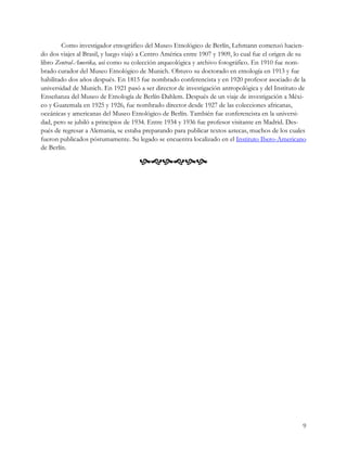 Como investigador etnográfico del Museo Etnológico de Berlín, Lehmann comenzó hacien-
do dos viajes al Brasil, y luego viajó a Centro América entre 1907 y 1909, lo cual fue el origen de su
libro Zentral-Amerika, así como su colección arqueológica y archivo fotográfico. En 1910 fue nom-
brado curador del Museo Etnológico de Munich. Obtuvo su doctorado en etnología en 1913 y fue
habilitado dos años después. En 1815 fue nombrado conferencista y en 1920 profesor asociado de la
universidad de Munich. En 1921 pasó a ser director de investigación antropológica y del Instituto de
Enseñanza del Museo de Etnología de Berlín-Dahlem. Después de un viaje de investigación a Méxi-
co y Guatemala en 1925 y 1926, fue nombrado director desde 1927 de las colecciones africanas,
oceánicas y americanas del Museo Etnológico de Berlín. También fue conferencista en la universi-
dad, pero se jubiló a principios de 1934. Entre 1934 y 1936 fue profesor visitante en Madrid. Des-
pués de regresar a Alemania, se estaba preparando para publicar textos aztecas, muchos de los cuales
fueron publicados póstumamente. Su legado se encuentra localizado en el Instituto Ibero-Americano
de Berlín.

                                     




                                                                                                    9
 