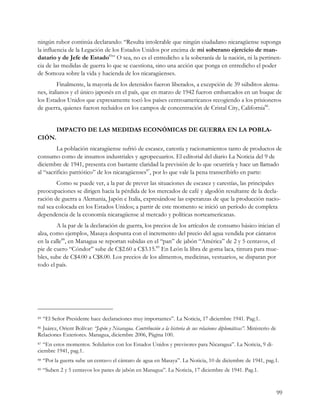 ningún rubor continúa declarando: “Resulta intolerable que ningún ciudadano nicaragüense suponga
la influencia de la Legación de los Estados Unidos por encima de mi soberano ejercicio de man-
datario y de Jefe de Estado85” O sea, no es el entredicho a la soberanía de la nación, ni la pertinen-
cia de las medidas de guerra lo que se cuestiona, sino una acción que ponga en entredicho el poder
de Somoza sobre la vida y hacienda de los nicaragüenses.
         Finalmente, la mayoría de los detenidos fueron liberados, a excepción de 39 súbditos alema-
nes, italianos y el único japonés en el país, que en marzo de 1942 fueron embarcados en un buque de
los Estados Unidos que expresamente tocó los países centroamericanos recogiendo a los prisioneros
de guerra, quienes fueron recluidos en los campos de concentración de Cristal City, California86.


           IMPACTO DE LAS MEDIDAS ECONÓMICAS DE GUERRA EN LA POBLA-
CIÓN.
         La población nicaragüense sufrió de escasez, carestía y racionamientos tanto de productos de
consumo como de insumos industriales y agropecuarios. El editorial del diario La Noticia del 9 de
diciembre de 1941, presenta con bastante claridad la previsión de lo que ocurriría y hace un llamado
al “sacrificio patriótico” de los nicaragüenses87, por lo que vale la pena transcribirlo en parte:
        Como se puede ver, a la par de prever las situaciones de escasez y carestías, las principales
preocupaciones se dirigen hacia la pérdida de los mercados de café y algodón resultante de la decla-
ración de guerra a Alemania, Japón e Italia, expresándose las esperanzas de que la producción nacio-
nal sea colocada en los Estados Unidos; a partir de este momento se inició un período de completa
dependencia de la economía nicaragüense al mercado y políticas norteamericanas.
        A la par de la declaración de guerra, los precios de los artículos de consumo básico inician el
alza, como ejemplos, Masaya despunta con el incremento del precio del agua vendida por cántaros
en la calle88, en Managua se reportan subidas en el “pan” de jabón “América” de 2 y 5 centavos, el
pie de cuero “Cóndor” sube de C$2.60 a C$3.15.89 En León la libra de goma laca, tintura para mue-
bles, sube de C$4.00 a C$8.00. Los precios de los alimentos, medicinas, vestuarios, se disparan por
todo el país.




85   “El Señor Presidente hace declaraciones muy importantes”. La Noticia, 17 diciembre 1941. Pag.1.
86Juárez, Orient Bolívar: “Japón y Nicaragua. Contribución a la historia de sus relaciones diplomáticas”. Ministerio de
Relaciones Exteriores. Managua, diciembre 2006, Página 100.
87 “En estos momentos. Solidarios con los Estados Unidos y previsores para Nicaragua”. La Noticia, 9 di-
ciembre 1941, pag.1.
88   “Por la guerra sube un centavo el cántaro de agua en Masaya”. La Noticia, 10 de diciembre de 1941, pag.1.
89   “Suben 2 y 5 centavos los panes de jabón en Managua”. La Noticia, 17 diciembre de 1941. Pag.1.


                                                                                                                          99
 