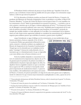 El Presidente brinda conferencia de prensa en la que declara que “impedirá el alza de los
precios y que su Gobierno tomará todas las medidas del caso para castigar a los comerciantes acapa-
radores y todos los que eleven los precios”90
        El 19 de diciembre el Gobierno nombra una Junta de Control de Precios y Comercio, de-
pendiente del Ministerio de Hacienda, designándose como su presidente a un militar, el Mayor GN
Francisco Mendieta.91 La Junta de Control de Precios convoca para el lunes 21 a una asamblea con
los comerciantes a fin de “darles la oportunidad de no encarecer los precios… y excitarlos a una ac-
ción conjunta y armónica que no dé lugar a violentas aplicaciones de la ley”.92 La Cámara de Comer-
cio de Managua se pronuncia pidiendo entre otras cosas “facilidades para la importación de los artí-
culos de primera necesidad y rebaja de impuestos para beneficiar al consumidor”, poniendo de
ejemplo que medidas similares se están aplicando en Costa Rica. Los comerciantes de los distintos
ramos en todo el país envían sugerencias, pidiendo se consideren las características de los diferentes
negocios para establecer precios que estimulen el comercio y precios justos al público93
        unque formalmente se sigue el diálogo con los comerciantes, en una medida típica de go-
biernos autoritarios, Somoza suspende al Art. 62 de la
Constitución Política que garantizaba la libertad de contra-
tación, comercio e industria, mediante una ampliación el
Decreto de Suspensión de las Garantías Constitucionales.94
Al igual que con los detenidos por ser ciudadanos de los
países “enemigos”, Somoza les estaba diciendo a los co-
merciantes que su voluntad personal es la que se impondría
y por tanto debían estar en buenos términos con él.
         Entre las medidas adoptadas se encuentran el con-
trol y la restricción de las importaciones, fijación de un 5%
de ganancia para los productos de primera necesidad y el
establecimiento de precios topes para algunos de ellos, los
alquileres fueron congelados al precio en que se encontra-
ban en agosto de 1939, se instituyó el monopolio estatal
para la importación de medicamentos básicos. A pesar de
estas medidas y del establecimiento de la Junta de Control
de Precios y Comercio, los precios promedios a lo largo de los años de la guerra casi se triplicaron,
siendo los alimentos los que tuvieron mayor incremento cuadruplicando su valor, a pesar de ser los

90“Trascendentales declaraciones del Señor Presidente Somoza, sobre la situación por la guerra” La Noticia,
14 diciembre 1941, pag.1.
91   “La Junta de Control de precios fue nombrada ayer” La Noticia, 19 diciembre 1941, pag.1.
92“la Junta de Control de Precios convoca a todos los comerciantes de Managua para una Asamblea el lunes
próximo” La Noticia, 20 diciembre 1941, pag.1.
93   “El asunto de los precios” La Noticia, 24 diciembre de 1941, pag.1.
94 “Anoche el Consejo de Ministros decretó la suspensión de las garantías constitucionales del Art.65” La No-
ticia, diciembre 1941, pag.1.


                                                                                                         100
 