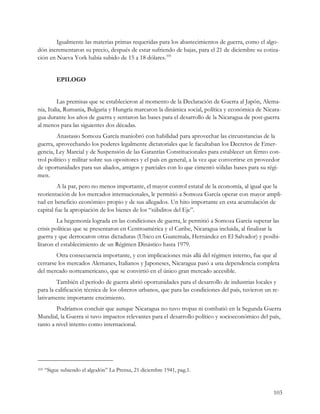 Igualmente las materias primas requeridas para los abastecimientos de guerra, como el algo-
dón incrementaron su precio, después de estar sufriendo de bajas, para el 21 de diciembre su cotiza-
ción en Nueva York había subido de 15 a 18 dólares.105


           EPILOGO


         Las premisas que se establecieron al momento de la Declaración de Guerra al Japón, Alema-
nia, Italia, Rumania, Bulgaria y Hungría marcaron la dinámica social, política y económica de Nicara-
gua durante los años de guerra y sentaron las bases para el desarrollo de la Nicaragua de post-guerra
al menos para las siguientes dos décadas.
         Anastasio Somoza García maniobró con habilidad para aprovechar las circunstancias de la
guerra, aprovechando los poderes legalmente dictatoriales que le facultaban los Decretos de Emer-
gencia, Ley Marcial y de Suspensión de las Garantías Constitucionales para establecer un férreo con-
trol político y militar sobre sus opositores y el país en general, a la vez que convertirse en proveedor
de oportunidades para sus aliados, amigos y parciales con lo que cimentó sólidas bases para su régi-
men.
         A la par, pero no menos importante, el mayor control estatal de la economía, al igual que la
reorientación de los mercados internacionales, le permitió a Somoza García operar con mayor ampli-
tud en beneficio económico propio y de sus allegados. Un hito importante en esta acumulación de
capital fue la apropiación de los bienes de los “súbditos del Eje”.
         La hegemonía lograda en las condiciones de guerra, le permitió a Somoza García superar las
crisis políticas que se presentaron en Centroamérica y el Caribe, Nicaragua incluida, al finalizar la
guerra y que derrocaron otras dictaduras (Ubico en Guatemala, Hernández en El Salvador) y posibi-
litaron el establecimiento de un Régimen Dinástico hasta 1979.
        Otra consecuencia importante, y con implicaciones más allá del régimen interno, fue que al
cerrarse los mercados Alemanes, Italianos y Japoneses, Nicaragua pasó a una dependencia completa
del mercado norteamericano, que se convirtió en el único gran mercado accesible.
        También el período de guerra abrió oportunidades para el desarrollo de industrias locales y
para la calificación técnica de los obreros urbanos, que para las condiciones del país, tuvieron un re-
lativamente importante crecimiento.
        Podríamos concluir que aunque Nicaragua no tuvo tropas ni combatió en la Segunda Guerra
Mundial, la Guerra si tuvo impactos relevantes para el desarrollo político y socioeconómico del país,
tanto a nivel interno como internacional.




105   “Sigue subiendo el algodón” La Prensa, 21 diciembre 1941, pag.1.


                                                                                                     103
 