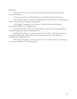 Bibliografía:
        Colecciones de La Noticia y La Prensa, 1941-1941. Hemeroteca Nacional, Instituto de
Cultura de Nicaragua.
        Colecciones de La Noticia 1941-1942. Hemeroteca del Banco Central de Nicaragua.
      Alfaro Alvarado, Mario: “43 Años de Dictadura Dinástica. Tomo I (1936-1947).” Fondo Editorial
CIRA. Colección Historia y Sociedad. Managua, 2002.
       Gobat, Michel: “Enfrentando el sueño Americano.” Instituto de Historia de Nicaragua y
Centroamerica IHNCA-UCA. Managua, 2010.
       Juarez, Orient Bolivar: “Japón y Nicaragua. Contribución a la historia de sus relaciones diplomaticas.”
Ministerio de Relaciones Exteriores. Managua, 2006.
       Saballos Ramírez, Marvin: “La Base naval de los EEUU en Corinto” (1942-1946) en Revista de
la Academia de Geografía e Historia de Nicaragua. Segunda época. Tomo LXX. Managua,
Noviembre 2010. Paginas 209-220.
       Walter, Knut: “El régimen de Anastasio Somoza: 1936-1956.” Instituto de Historia de Nicaragua
y Centroamerica IHNCA-UCA. Managua, 2004.




                                                                                                            104
 