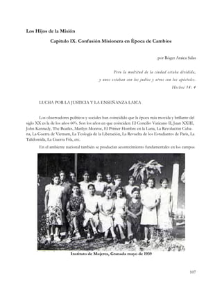 Los Hijos de la Misión
              Capitulo IX. Confusión Misionera en Época de Cambios


                                                                              por Róger Araica Salas


                                                   Pero la multitud de la ciudad estaba dividida,
                                           y unos estaban con los judíos y otros con los apóstoles.
                                                                                      Hechos 14: 4


       LUCHA POR LA JUSTICIA Y LA ENSEÑANZA LAICA


       Los observadores políticos y sociales han coincidido que la época más movida y brillante del
siglo XX es la de los años 60’s. Son los años en que coinciden: El Concilio Vaticano II, Juan XXIII,
John Kennedy, The Beatles, Marilyn Monroe, El Primer Hombre en la Luna, La Revolución Cuba-
na, La Guerra de Vietnam, La Teología de la Liberación, La Revuelta de los Estudiantes de Paris, La
Talidomida, La Guerra Fría, etc.
       En el ambiente nacional también se producían acontecimiento fundamentales en los campos




                          Instituto de Mujeres, Granada mayo de 1939



                                                                                                 107
 