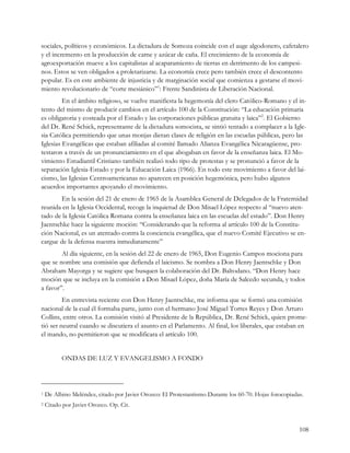 sociales, políticos y económicos. La dictadura de Somoza coincide con el auge algodonero, cafetalero
y el incremento en la producción de carne y azúcar de caña. El crecimiento de la economía de
agroexportación mueve a los capitalistas al acaparamiento de tierras en detrimento de los campesi-
nos. Estos se ven obligados a proletarizarse. La economía crece pero también crece el descontento
popular. Es en este ambiente de injusticia y de marginación social que comienza a gestarse el movi-
miento revolucionario de “corte mesiánico”1: Frente Sandinista de Liberación Nacional.
         En el ámbito religioso, se vuelve manifiesta la hegemonía del clero Católico-Romano y el in-
tento del mismo de producir cambios en el artículo 100 de la Constitución: “La educación primaria
es obligatoria y costeada por el Estado y las corporaciones públicas gratuita y laica”2. El Gobierno
del Dr. René Schick, representante de la dictadura somocista, se sintió tentado a complacer a la Igle-
sia Católica permitiendo que unas monjas dieran clases de religión en las escuelas públicas, pero las
Iglesias Evangélicas que estaban afiliadas al comité llamado Alianza Evangélica Nicaragüense, pro-
testaron a través de un pronunciamiento en el que abogaban en favor de la enseñanza laica. El Mo-
vimiento Estudiantil Cristiano también realizó todo tipo de protestas y se pronunció a favor de la
separación Iglesia-Estado y por la Educación Laica (1966). En todo este movimiento a favor del lai-
cismo, las Iglesias Centroamericanas no aparecen en posición hegemónica, pero hubo algunos
acuerdos importantes apoyando el movimiento.
       En la sesión del 21 de enero de 1965 de la Asamblea General de Delegados de la Fraternidad
reunida en la Iglesia Occidental, recoge la inquietud de Don Misael López respecto al “nuevo aten-
tado de la Iglesia Católica Romana contra la enseñanza laica en las escuelas del estado”. Don Henry
Jaentschke hace la siguiente moción: “Considerando que la reforma al artículo 100 de la Constitu-
ción Nacional, es un atentado contra la conciencia evangélica, que el nuevo Comité Ejecutivo se en-
cargue de la defensa nuestra inmediatamente”
        Al día siguiente, en la sesión del 22 de enero de 1965, Don Eugenio Campos mociona para
que se nombre una comisión que defienda el laicismo. Se nombra a Don Henry Jaentschke y Don
Abraham Mayorga y se sugiere que busquen la colaboración del Dr. Baltodano. “Don Henry hace
moción que se incluya en la comisión a Don Misael López, doña María de Salcedo secunda, y todos
a favor”.
         En entrevista reciente con Don Henry Jaentschke, me informa que se formó una comisión
nacional de la cual él formaba parte, junto con el hermano José Miguel Torres Reyes y Don Arturo
Collins, entre otros. La comisión visitó al Presidente de la República, Dr. René Schick, quien prome-
tió ser neutral cuando se discutiera el asunto en el Parlamento. Al final, los liberales, que estaban en
el mando, no permitieron que se modificara el artículo 100.


          ONDAS DE LUZ Y EVANGELISMO A FONDO




1   De Albino Meléndez, citado por Javier Orozco: El Protestantismo Durante los 60-70. Hojas fotocopiadas.
2   Citado por Javier Orozco. Op. Cit.


                                                                                                        108
 