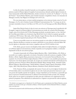 La idea de predicar al pueblo haciendo uso de megáfonos ambulantes, tiene su aplicación
práctica cuando la Primera Iglesia Evangélica Centroamericana, llamada también Iglesia Central, du-
rante el pastorado de Don Rafael Baltodano, decide contratar los servicios de “La Barata” o “La Voz
del Trueno”3 de José Benito Ramírez, para trasmitir mensajes evangelísticos frente a los mercados de
Managua, Central y San Miguel, los domingos de 8 a 8:15 a.m.
       Por esta misma época, se tienen también programas en las emisoras locales como La Voz de
Nicaragua y La Voz de la América Central. El Boletín Centroamericano No. 75, recoge uno de los
mensajes trasmitidos el jueves 4 de Marzo de 1943, en la Voz de Nicaragua por Don Rafael Baltoda-
no.
        Según Don Moisés García, la idea de tener una emisora en Nicaragua para la predicación del
Evangelio, surgió de la Primera Iglesia Centroamericana por medio de su pastor Don Boanerges
Aragón, antes de la división del 53. Don Boanerges poniendo sus propios gastos, se fue a San José
de Costa Rica para hablar con el misionero Ing. David Solt. Este le ofreció un aparato que podía
venderle por 500 Colones. Más tarde, el Dr. Eduardo Aragón Thomas (hijo de don Boanerges) con-
tinuó con la misma inquietud apoyado por el Sr. Francisco Doña.
        Como no era posible contar con una emisora propia en corto plazo, las Iglesias Centroame-
ricana y Bautista decidieron contratar un espacio radiofónico en una emisora comercial, Radio Mil.
Las dos iglesias se alternaban cada viernes, y pagaban cada una C$ 40 Córdobas al mes.
        El Sr. Doña, que por razones de disciplina había salido de la Iglesia Bautista, se congregaba
en la Primera Iglesia Centroamericana, donde cooperaba con los programas radiales y continuaba
impulsando la idea de una emisora propia.
        Al asumir el pastorado de la Primera Iglesia Bautista el Rev. Adolfo Robleto, el Sr. Doña se
reconcilió con su iglesia, regresando a la misma y llevándose la idea de la emisora evangélica. El Rev.
Robleto y Doña Angelita Mejía, presentaron el proyecto a la Convención Nacional Bautista. Fue
aceptado. En el local de la Primera Iglesia Bautista (1958) se convocó a una asamblea para presentar
el proyecto a las demás iglesias interesadas. Se escogió una comisión intereclesial conformada por las
siguientes personas: Francisco Doña, David Solt, Rodolfo Mejía, Santiago Houk, Armando Guido,
Manuel Trigueros, Russell Kesinger, Adolfo Robleto, Eduardo Aragón, Ignacio Hernández, Efraín
López, Allen Tolle, David Jones, Dayton Roberts, Humberto Flores, Kenneth Strachan.4
        El Sr. Francisco Doña, acompañado del cuarteto Voceros de Luz de la Iglesia Occidental de
la Fraternidad, anduvo recorriendo las iglesias de casi todo el país para presentar el proyecto y que
este gozara del respaldo popular de las iglesias. Aunque impulsado por los bautistas, se pretendía que
fuera un proyecto interdenominacional. La Misión Centroamericana había enviado al Sr. Santiago
Houk, quien era un experto en programas de radio, para que colaborara en la organización de los
primeros programas. Para administrar la radioemisora se organizó con personal de todas las iglesias,

3 El vehículo con magnavoces se llamaba La Voz del Trueno, pero su propietario José Benito Ramírez, poseía
también una tienda de telas que se llamaba La Barata. Al final el pueblo terminó llamando Barata a cualquier
carro con altavoces.
4   Información proporcionada telefónicamente por Doña Melvyn de Martínez.


                                                                                                        109
 