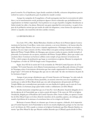 pasar la marcha. En el hipódromo, lugar donde concluiría el desfile, colocaron altoparlantes para in-
terferir los cantos y la predicación, pero la policía los mandó a retirar.
        Aunque las campañas de Evangelismo a Fondo perseguían más bien la conversión de indivi-
duos y no la transformación social, produjeron algunos efectos colaterales que probablemente los
organizadores no habían sospechado. Era la primera vez en que el pueblo evangélico literalmente se
había tomado las calles y las plazas. Demostró una gran capacidad de convocatoria, y se ganó el res-
peto de la población sensata que por medio de miles de telegramas y otras formas de expresión ma-
nifestó su repudio a las maniobras del clero católico romano.


       LA DIVISION DEL 65


         En el año 1951, el Rev. Rafael Baltodano Zeledón era Pastor de la Primera Iglesia Centroa-
mericana de San José, Costa Rica y tenía como asistente, a un joven dinámico y de buenas ideas lla-
mado Misael López Herrera. Este estuvo viajando regularmente a Nicaragua donde era invitado a
predicar. En esos viajes conoció a la Srta. Amina Sirker con quien contrajo matrimonio en 1954. La
Iglesia del Primer Templo Bíblico de Managua, que entonces estaba sin pastor, decidió invitarlo al
pastorado. Los hermanos de esa época, miembros del Primer Templo Bíblico, dicen que realizó una
excelente labor. Construyó un hermoso edificio como templo (el que destruyó el terremoto de
1972), y abrió campos de predicación que luego se convirtieron en iglesias. Durante la campaña de
Evangelismo a Fondo de 1959-60 fungió como Vicepresidente.
        Según Acta #23 de la sesión del 11 de noviembre de 1964 del Comité Ejecutivo de la Fra-
ternidad, “El Comité Ejecutivo de la Misión Centroamericana en Costa Rica pide informe al Comité
de Nicaragua sobre el movimiento divisionista que han estado organizando los hermanos Misael y
Jorge López”. El Comité de Nicaragua dice que aun no sabe nada “de tales movimientos de parte de
los hermanos López”.
        Aunque el acta recoge oficialmente que el Comité Ejecutivo de Nicaragua “no sabe nada de
tales movimientos”, el hermano Henry Jaentchke, en reciente entrevista con este recopilador, re-
cuerda que se sabía de Don Misael desde que este salió abruptamente del pastorado del Primer
Templo Bíblico por contradicciones personales con una familia de la iglesia, que la carta de Costa
Rica se refería a su hermano Jorge quien había venido a solidarizarse con Don Misael.
         Resulta interesante comprobar que en el Acta No 1 de la Reunión Anual de delegados de to-
das las iglesias de la Fraternidad, que se inicia a partir del martes 19 de enero de 1965 en la Iglesia
Occidental, dirigida por el Presidente del Comité Ejecutivo Don Arturo Collins, no aparece el nom-
bre de Don Misael López en la lista oficial de miembros de la asamblea; aparece, sin embargo, plan-
teando el problema de la amenaza a la enseñanza laica en los colegios del Estado.
         Referente al asunto Misael, no obstante que el tema era urgente y delicado, da la impresión
que el Comité Ejecutivo de la Fraternidad se movió con mucha displicencia, porque no fue sino has-
ta el 1 de febrero de 1965, cuando se reúnen en la Iglesia Occidental, que Don Macario Sánchez co-
menta “que Don Misael le dijo que Macario andaba diciendo que él (Misael) quería dividir la Obra.


                                                                                                    112
 