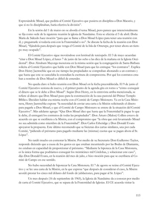 Expresándole Misael, que pediría al Comité Ejecutivo que pusiera en disciplina a Don Macario, y
que si no lo disciplinaban, haría efectiva la división”.
         En la sesión del 1 de marzo no se aborda el tema Misael, pero parece que intencionalmente
se fija como sede de la siguiente reunión la iglesia de Nandaime. Esta se efectúa el 5 de abril. Doña
María de Salcedo hace moción “para que se llame a Don Misael López para tener una reunión con
él, y preguntarle si todavía está con la Fraternidad o no”. Se discute la fecha de la reunión con Don
Misael, “fijándola para después que venga el Comité de la Isla de Ometepe, por tener ahora un tiem-
po muy ocupado”.
         El Comité Ejecutivo sigue moviéndose con lentitud de terciopelo. El 3 de mayo acuerdan
“citar a Don Misael López, el lunes 7 de junio de las ocho a las diez de la mañana en la Iglesia Occi-
dental”. Don Abraham Mayorga menciona en la misma sesión que la congregación de Santa Bárbara
solicita al Comité Ejecutivo que hable con Don Misael para que les entregue “los contratos”. Explica
Don Henry Jaentschke que en ese tiempo las propiedades se compraban abonando a un contrato y
que hasta que este se cancelaba le extendían la escritura de compraventa. Por qué los contratos esta-
ban a nombre de Don Misael es difícil de entender.
         No queda claro si hubo reunión con Don Misael en la fecha preestablecida. El 9 de junio el
Comité Ejecutivo sesiona de nuevo, y el primer punto de la agenda gira en torno a “cómo conseguir
el dinero que se le debe a Don Misael”. Según Don Henry, en la entrevista arriba mencionada, se
refiere al dinero que Don Misael puso para la construcción de la casa pastoral del Primer Templo
Bíblico. Deciden hablar esa misma noche con el Comité de Campo Misionero. Ya en la Casa Misio-
nera, Henry Jaentschke expone “la necesidad de enviar una carta a la Misión solicitando el dinero
para pagarle a Don Misael, y que el Comité de Campo Misionero se entere de la situación del Comité
Ejecutivo”. Más adelante agrega: “Que Don Misael dice que hasta que la Fraternidad le pague lo que
le debe, él entregará los contratos de todas las propiedades”. Don Arturo (Malon) Collins estuvo de
acuerdo en que se escribiera a la Misión, con el compromiso que “la obra que está levantando Misael
no sea admitida como miembro de la Fraternidad”. Don Carlos Etheridge y Don Donald Evans
apoyaron la propuesta. Este último recomendó que se hicieran dos cartas similares, una por cada
Comité, “pidiendo el préstamo para pagarlo mediante las (mismas) cuotas que se pagan ahora al Sr.
López”.
        No tardó mucho en contestar la Misión. Por medio de su Secretario Don Guillermo Taylor,
responde diciendo que a causa de los gastos en que estaban incurriendo por las Bodas de Diamante,
no estaban en capacidad de proporcionar el préstamo. “Mediante la hipoteca de la Casa Misionera,
es la única forma que podríamos conseguir los treinticinco mil Córdobas, y solucionar este caso”,
dijo Don Donald Evans, en la reunión del mes de julio, e hizo moción para que se escribiera al Co-
mité de Campo en ese sentido.
        No hubo necesidad de hipotecar la Casa Misionera. El 7 de agosto se reúne el Comité Ejecu-
tivo y se lee una carta de la Misión, en la que expresa “que después de considerar el caso, la Misión
acordó prestar los cinco mil dólares del fondo de jubilaciones, para pagar al Sr. López”.
        Un mes después (16 de septiembre de 1965), la Iglesia de Nandaime da a conocer por medio
de carta al Comité Ejecutivo, que se separa de la Fraternidad de Iglesias. El CE acuerda visitar la



                                                                                                  113
 