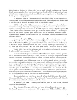 iglesia el siguiente domingo. La visita se realizó pero no queda registrada en ninguna acta. Una anéc-
dota de la visita, que relata Don Henry Jaentschke, es que Don Donald Evans quiso registrar la reu-
nión colocando una grabadora camuflada cerca del púlpito, pero la grabadora fue detectada, tornan-
do más agresiva a la congregación.
        En la siguiente sesión del Comité Ejecutivo (16 de octubre de 1965), se toma el acuerdo de
enviar una carta circular a todos los miembros de la Fraternidad “dando a conocer que Misael López
ya nada tiene que ver dentro de la organización de la Fraternidad de Iglesias”.
          El 30 de octubre, el Comité Ejecutivo tiene una sesión de carácter extraordinario. Se lee una
carta del Tercer Templo Bíblico (Barrio Riguero), en la que deciden separarse de la Fraternidad e
invitan al Comité Ejecutivo a una reunión en el local de la iglesia, el domingo 31 (al día siguiente). El
Comité toma el acuerdo de no asistir a la cita “por ausencia de algunos hermanos”, y propone, por
moción de Don Manuel Trigueros, que la visita se realice el 16 de noviembre. Igualmente solicitan a
Efraín Flores que posponga su viaje a El Salvador “por conveniencia, hasta arreglar los asuntos con
la iglesia del Riguero”.
        Los asuntos de la iglesia del Riguero nunca se arreglaron. No quedó evidencia escrita de la
reunión. Pero en la sesión del 20 de noviembre, el Comité Ejecutivo acuerda solicitar a la escuela
mixta del Primer Templo Bíblico, que den preaviso a las maestras Esther Hernández de Flores y El-
sa Hassan de Obregón por haberse burlado del Comité Ejecutivo diciendo que “salieron como pe-
rros con el rabo entre las piernas”. Dice Don Henry que se referían a la visita a la iglesia del Riguero.
        Todavía el 2 de enero de 1966, se lee carta de la iglesia de Pacaya, informando la separación
de la Fraternidad “para pertenecer al Tabernáculo”.
        El Tabernáculo fue la iglesia que formó Don Misael López con algunos hermanos que salie-
ron del Primer Templo Bíblico de Managua y otros. Junto con las iglesias que se separaron de la Fra-
ternidad, conformaron una nueva denominación llamada Asociación Misionera Nacional (AMEN).
        A larga distancia resulta difícil entender cómo un solo hombre pudo registrar a su nombre
las propiedades de las iglesias cuando ya existía una personería jurídica a nombre de la Fraternidad, y
cómo pudo persuadir a varias iglesias para que lo apoyaran en su movimiento de división, cuando
había un Comité Ejecutivo y un Concilio de Campo Misionero. La explicación que da Don Henry
Jaentschke, quien era el Presidente del Comité Ejecutivo de la Fraternidad en el momento de la divi-
sión, es que con su habilidad intelectual y sus recursos financieros, “el hombre” ejerció por varios
años, una especie de dictadura dentro de la Fraternidad y pudo comprar conciencias y congregacio-
nes, además de ser considerado “el niño mimado” de los misioneros.
       “En esos días, había muy pocos líderes dentro de la Fraternidad. El hermano Don Misael
López era un líder único muy sobresaliente. A él la Misión y la Fraternidad le habían dado el derecho
de asumir esa responsabilidad”, concluye diciendo Don Henry.
         De la revista !EN MARCHA ! de Evangelismo a Fondo, del 17 de Enero de 1960, extraemos
la siguiente nota informativa:
       “Hace cinco años Nicaragua recibió algo muy bueno de Costa Rica, un joven pastor que
Dios ha usado grandemente en nuestro medio. A la vez que es pastor del Templo Bíblico en Mana-


                                                                                                     114
 