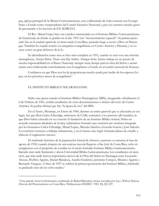 gua, iglesia principal de la Misión Centroamericana, está colaborando de todo corazón con Evange-
lismo a Fondo como vicepresidente del Comité Ejecutivo Nacional, y por eso tenemos mucho gusto
de presentarlo a los lectores de EN MARCHA.
       El Rev. Misael López hizo sus estudios ministeriales en el Instituto Bíblico Centroamericano
de Guatemala, de donde se graduó en el año 1951 con “reconocimiento especial”. Su primer pasto-
rado fue en la ciudad capital de su tierra natal, Costa Rica, pasando luego a servir a Dios en Nicara-
gua. También ha viajado mucho en campañas evangelísticas en Centro América y Panamá, y se co-
noce como un gran defensor de la fe.
        Su identificación como nica se hizo más completa en 1951, cuando se casó con una señorita
nicaragüense, Amina Sirker. Tiene una hija. Indira. Aunque doña Amina trabaja en un puesto de
mucha responsabilidad en el Banco Nacional, siempre tiene tiempo para la obra del Señor y actual-
mente está colaborando estrechamente con Evangelismo a Fondo en el comité nacional de finanzas.
        Confiamos en que Dios nos ha de proporcionar mucha ayuda por medio de los esposos Ló-
pez, en los próximos meses de evangelismo”


        EL INSTITUTO BIBLICO NICARAGUENSE


       Hubo una época cuando el Instituto Bíblico Nicaragüense (IBN), inaugurado oficialmente el
6 de Febrero de 1961, recibía estudiantes de otras denominaciones e incluso del resto de Centro
América. Se podría afirmar que fue “la época de oro” del IBN.
         En el Areno, Masatepe, en Enero de 1960, durante un retiro pastoral que se efectuaba en ese
lugar, fue que Don Carlos Etheridge, misionero de CAM, comunicó a los pastores allí reunidos, lo
que Dios había colocado en su corazón: la fundación de un Instituto Bíblico formal. Hubo un
acuerdo entusiasta alrededor de la idea, habiéndose formado una comisión pro instituto integrada
por los hermanos Carlos Etheridge, Misael López, Macario Sánchez, Gonzalo García y José Salcedo.
La comisión comenzó a trabajar arduamente, y en el mismo mes logró formular planes de estudio y
elaborar el reglamento interno.
        El trasfondo histórico de la preparación formal de obreros y pastores se remonta al mes de
agosto de 1924, cuando después de una azarosa travesía llegaron a San José de Costa Rica, ocho ni-
caragüenses con el propósito de estudiar en el recién formado Instituto Bíblico Latinoamericano,
llamado más tarde Seminario y ahora Universidad Bíblica Latinoamericana. Los estudiantes en men-
ción, que más tarde fueron importantes siervos de la Obra del Señor en Nicaragua eran: Leonardo
Alonzo, Porfirio Aguirre, Daniel Mendoza, Aurelio Gutiérrez, Jerónimo Campos, Máximo Aguirre y
Bernardo Vázquez. A fines de 1927 se celebró la primera promoción del Instituto Bíblico, habiéndo-
se graduado siete de los ocho citados.6



6Este párrafo tiene la información combinada de Rafael Baltodano (notas enviadas por fax) y Wilton Nelson.
Historia del Protestantismo en Costa Rica. Publicaciones IINDEF. 1983. Pp 225-227.


                                                                                                      115
 