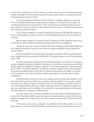 za más tarde un hospicio con 15 niños huérfanos, el que sostiene por medio de una huerta de patio y
trabajos artesanales. En 1910, durante la guerra de Estrada, cierra la iglesia y va al campo de batalla
en Chontales para asistir a los heridos.
         En uno de los primeros informes de Walter Hooper a su llegada a Nicaragua en enero de
1912, se manifiesta alarmado por la sequía, la falta de alimentos, el sufrimiento de los pobres y las
exorbitantes ganancias de los comerciantes. Visita a los heridos en un hospital y lamenta las condi-
ciones críticas y el porvenir incierto. Es tal la situación de guerras, pestes y hambres que Hooper cree
estar viviendo los últimos tiempos.
        La Srta. Eleonor Blackmore escribe preocupada que el panorama desolador de hambre, po-
breza y enfermedad que se padece en 1913 es el más terrible de los diez años que le ha tocado vivir
en el país.
       Rose Sturman, después de su primer recorrido evangelístico (1918), manifiesta tristeza en su
corazón por las pobres condiciones de la tierra y las pestes que azotan a la población.
        A partir de una visita a una finca de café en las sierras de Managua (1923), Mabel Elthon, por
las condiciones miserables en que viven los obreros, se expresa enojada por lo que considera ver-
güenza y pecado.
       Hasta el mismo Dr. Lewis Sperry Chafer, Secretario General de la Misión, quedó profunda-
mente impresionado por las condiciones deplorables de la región, durante su visita a Centroamérica (
Enero 1923).
        Fue para contrarrestar la presión de los misioneros del campo en el sentido que se hiciera al-
go para amortiguar la pobreza, el hambre y la injusticia en las tierras centroamericanas, que la Misión
decidió establecer la política de “Prácticas y Principios” (1912) donde define que el propósito princi-
pal de CAM es “la salvación espiritual”, actividad a la que llama “principio básico del evangelismo”.
Las urgentes necesidades físicas y materiales de la gente son importantes, pero deben ser resueltas
por los nacionales. Los fondos de la Misión deben ir directamente a lo que ellos llaman “trabajo
evangelístico”.
        Queda decretado a partir de entonces, que cualquier esfuerzo para resolver problemas socia-
les por parte de los misioneros, debe ser en su carácter individual. Quizá esa sea en parte la explica-
ción por la que la Misión siempre fue lenta para reaccionar a la problemática social. Me decía el an-
ciano Don Segundo Moraga (96) que él se había tenido que separar de las iglesias de la Misión por-
que nunca respondieron a las necesidades de construcción de una pequeña capilla. Los Nazarenos,
en cambio, llegaron y se ofrecieron voluntariamente.
        No como cuerpo, sino en carácter individual, es que vemos algunas iniciativas particulares,
como la de la Srta. Liliam Kuebler, quien fue pionera en el establecimiento de una escuela de meca-
nografía en Juigalpa. Por tan digna labor, fue condecorada por la ciudad y por el Clan Intelectual de
Chontales.
       “En los años en que yo vivía en Juigalpa - me dice Don Arturo Collins vía Internet - me invi-
taban cada año a una reunión del Clan Intelectual de Chontales, y me di cuenta que fue por mi aso-




                                                                                                    119
 