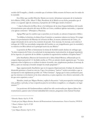 sociales del Evangelio, y dando a entender que el cristiano debía cruzarse de brazos ante los males de
la sociedad.
        En el libro que escribió Dorothy Martin con motivo del primer centenario de la fundación
de la Misión (1990), el Dr. Albert T. Platt, Presidente de la Misión en esa fecha, puntualiza que al
entrar a su segundo siglo de existencia, el propósito de CAM sigue siendo el mismo8:
         “...bajo la dirección de Dios, llevar a los habitantes de las áreas hispanohablantes del mundo
el conocimiento para salvación del amor de Dios en Cristo, establecer iglesias nacionales, y capacitar
a las iglesias existentes.” (Principios y Practicas).
          Agrega Platt que los cambios que se perciben en el mundo, no alteran el imperativo bíblico:
        “La bíblica, la histórica, la clásica Gran Comisión se mantiene todavía con fuerza. El evange-
lismo es la proclamación del Mensaje de la Gracia de Dios, la muerte substitutoria de Cristo, y la
sangre derramada sin la cual no hay remisión de pecado. Este mensaje, Su mensaje, será todavía el
enfoque de CAM. Las necesidades temporales del hombre no son insignificantes, pero la eternidad y
su relación con Dios deberá ser la principal razón de esta Misión.”
         La posición de Platt es básicamente la misma de Scofield cuando declara sin ambages que:
“la única respuesta de Cristo a la esclavitud, la intemperancia, la prostitución, la desigual repartición
de las riquezas y la opresión de los débiles es predicar la regeneración mediante el Espíritu Santo” 9
        John Stauffacher, Director de Extensión de la Africa Inland Mission, influenciado por la
exégesis dispensacional de C.I. Scofield, escribe en 1912, un artículo donde argumenta que: “La tarea
impuesta sobre la Iglesia no es civilizar ni educar al mundo, sino simplemente predicar el mensaje de
Dios, y para ese mensaje el mundo siempre ha estado preparado”.10
        Sigue argumentando Stauffacher que en el esquema dispensacional, el trabajo de educación y
desarrollo pertenece a Israel en otra era. Urge a los cristianos “nativos” recién convertidos a que se
incorporen lo más rápidamente posible a la “Obra Cristiana”. Agrega que la única justificación para
que las misiones se involucren en las áreas educativas, es para capacitar a los obreros nacionales a fin
de que estos capaciten a otros.11
         Marsden, citado por Míguez Bonino, explica la disyuntiva: “toda preocupación social progre-
sista, política o privada, se hace sospechosa para los revivalistas evangélicos y es relegada a un lugar
mínimo” 12
      Las posiciones del fundamentalismo radical han sido cuestionadas por algunos líderes lati-
noamericanos, quienes ante la brutal radicalidad del contexto, preguntan como Samuel Escobar:


8   Dorothy Martin. Op Cit. P 198.
9   Citado por José Míguez Bonino. Rostros del Protestantismo Latinoamericano. Nueva Creación, 1995.P.41
10   Dana L. Robert. Op Cit. P 221
11   Ibídem. P 221
12   José Míguez Bonino. Op Cit. P 41.


                                                                                                       121
 