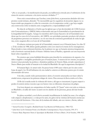 “¿No es un pecado, o la manifestación de pecado, esa indiferencia cómoda ante el sufrimiento de las
masas de nuestro continente o de ciertos sectores olvidados ?” 13
       Otros más conservadores que Escobar, como John Stott, se pronuncian alrededor del com-
promiso social cristiano, diciendo: “Es inconcebible que los seguidores de Jesucristo alguna vez se
hayan tenido que preguntar si a ellos les concernía o no el compromiso social, y que haya surgido
una controversia sobre la relación entre evangelización y responsabilidad social” 14
         No deja de ser llamativo el hecho que las iglesias que se han desvinculado de CAM (Conven-
ción Centroamericana y AMEN) había evolucionado más que la Fraternidad en la proclamación de
la integralidad del Evangelio. Aunque los miembros del Consejo Ejecutivo de la Fraternidad consi-
deran que los casos de la Convención y del AMEN, son actividades puntuales producto del esfuerzo
de poquísimas personas con iniciativa y no de una toma de conciencia generalizada de todas las igle-
sias, como aseguran ellos es el caso de la Fraternidad.
         El esfuerzo reciente por parte de la Fraternidad, comenzó con el Huracán Juana. Los días 22
y 23 de octubre de 1988, deben quedar grabados como con cincel en la mente de los nicaragüenses.
Hasta donde se tiene referencia histórica, fue la primera vez que un huracán atraviesa íntegramente
todo el territorio nacional desde el Océano Atlántico hasta el Pacífico, siguiendo casi una trayectoria
lineal sobre el paralelo 12.
       No creemos que exista habilidad idiomática para describir los sentimientos de angustia y los
daños tangibles e intangibles producidos por el huracán Juana. A manera de leve intento, nos permi-
tiremos tomar prestadas las poéticas y dramáticas palabras de Ernesto Mejía, enviado especial por el
Nuevo Diario para recibir al huracán en la ciudad de Bluefields. He aquí la angustiante descripción15:
        El huracán llegó y lo arrasó todo. En pocas horas 6 000 casas volaron por los aires como
hojas de papel y los 38 mil habitantes de esta ciudad se unieron en diferentes puntos por el común
denominador del terror.
        A las diez, cuando todos permanecíamos alerta y la tensión amenazaba con hacer saltar la
ciudad entera, empezaron las primeras ráfagas de viento. Para entonces la lluvia estaba en lo fino.
        Al filo de la media noche la violencia del viento y del agua se incrementó, la gente empezó a
perder el control, incluso nosotros que nos hemos visto en diferentes situaciones de peligro.
        Una hora después nos arrepentimos de haber nacido. El “Juana” entro con toda su violencia
en Bluefields y el aullar del viento se juntó con los alaridos de las personas, presas del más hondo
horror.
         En plena oscuridad y con la lluvia azotando increíblemente la ciudad, las casas y los refugios,
todo empezó a desplomarse y a volar por los aires, los gritos de las víctimas del huracán crecían jun-
to a la furia del fenómeno. A las cinco de la mañana del sábado, aún con vientos y lluvias, salimos


13   Samuel Escobar. Evangelio y Realidad Social. Casa Bautista de Publicaciones. 1988. P 22.
14   John Stott. La Fe Cristianan Frente a los Desafíos Contemporáneos. Nueva Creación, 1991. P 3.
15   Ernesto Mejía. Reportero Narra el Apocalipsis de Bluefields. El Nuevo Diario. 24 de Octubre, 1988. P12.


                                                                                                          122
 