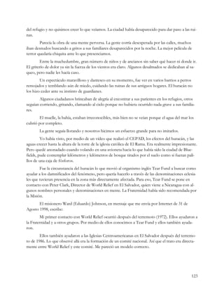 del refugio y no quisimos creer lo que veíamos. La ciudad había desaparecido para dar paso a las rui-
nas.
        Parecía la obra de una mente perversa. La gente corría desesperada por las calles, muchos
iban desnudos buscando a gritos a sus familiares desaparecidos por la noche. La mejor película de
terror quedaría chiquita ante lo que presenciamos.
        Entre la muchedumbre, gran número de niños y de ancianos sin saber qué hacer ni donde ir.
El griterío de dolor ya sin la fuerza de los vientos era claro. Algunos desalmados se dedicaban al sa-
queo, pero nadie les hacía caso.
        Un espectáculo maravilloso y dantesco en su momento, fue ver en varios barrios a perros
remojados y temblando aún de miedo, cuidando las ruinas de sus antiguos hogares. El huracán no
los hizo ceder ante su instinto de guardianes.
        Algunos ciudadanos brincaban de alegría al encontrar a sus parientes en los refugios, otros
seguían corriendo, gritando, clamando al cielo porque no hubiera ocurrido nada grave a sus familia-
res.
       El muelle, la bahía, estaban irreconocibles, más bien no se veían porque el agua del mar los
cubrió por completo.
        La gente seguía llorando y nosotros hicimos un esfuerzo grande para no imitarlos.
         Yo había visto, por medio de un vídeo que realizó el CEPAD, los efectos del huracán, y las
aguas crecer hasta la altura de la torre de la iglesia católica de El Rama. Era realmente impresionante.
Pero quedé anonadado cuando volando en una avioneta hacia lo que había sido la ciudad de Blue-
fields, pude contemplar kilómetros y kilómetros de bosque tirados por el suelo como si fueran pali-
llos de una caja de fósforos.
        Fue la circunstancia del huracán lo que movió al organismo inglés Tear Fund a buscar como
ayudar a los damnificados del fenómeno, pero quería hacerlo a través de las denominaciones eclesia-
les que tuvieran presencia en la zona más directamente afectada. Para eso, Tear Fund se pone en
contacto con Peter Clark, Director de World Relief en El Salvador, quien viene a Nicaragua con al-
gunos nombres personales y denominaciones en mente. La Fraternidad había sido recomendada por
la Misión.
       El misionero Ward (Eduardo) Johnson, en mensaje que me envía por Internet de 31 de
Agosto 1998, escribe:
        Mi primer contacto con World Relief ocurrió después del terremoto (1972). Ellos ayudaron a
la Fraternidad y a otros grupos. Por medio de ellos conocimos a Tear Fund y ellos también ayuda-
ron.
        Ellos también ayudaron a las Iglesias Centroamericanas en El Salvador después del terremo-
to de 1986. Lo que observé allá era la formación de un comité nacional. Así que el trato era directa-
mente entre World Relief y este comité. Me pareció un modelo correcto.




                                                                                                    123
 