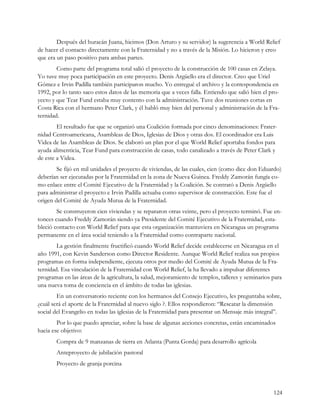 Después del huracán Juana, hicimos (Don Arturo y su servidor) la sugerencia a World Relief
de hacer el contacto directamente con la Fraternidad y no a través de la Misión. Lo hicieron y creo
que era un paso positivo para ambas partes.
        Como parte del programa total salió el proyecto de la construcción de 100 casas en Zelaya.
Yo tuve muy poca participación en este proyecto. Denis Argüello era el director. Creo que Uriel
Gómez e Irvin Padilla también participaron mucho. Yo entregué el archivo y la correspondencia en
1992, por lo tanto saco estos datos de las memoria que a veces falla. Entiendo que salió bien el pro-
yecto y que Tear Fund estaba muy contento con la administración. Tuve dos reuniones cortas en
Costa Rica con el hermano Peter Clark, y él habló muy bien del personal y administración de la Fra-
ternidad.
        El resultado fue que se organizó una Coalición formada por cinco denominaciones: Frater-
nidad Centroamericana, Asambleas de Dios, Iglesias de Dios y otras dos. El coordinador era Luis
Videa de las Asambleas de Dios. Se elaboró un plan por el que World Relief aportaba fondos para
ayuda alimenticia, Tear Fund para construcción de casas, todo canalizado a través de Peter Clark y
de este a Videa.
        Se fijó en mil unidades el proyecto de viviendas, de las cuales, cien (como dice don Eduardo)
deberían ser ejecutadas por la Fraternidad en la zona de Nueva Guinea. Freddy Zamorán fungía co-
mo enlace entre el Comité Ejecutivo de la Fraternidad y la Coalición. Se contrató a Denis Argüello
para administrar el proyecto e Irvin Padilla actuaba como supervisor de construcción. Este fue el
origen del Comité de Ayuda Mutua de la Fraternidad.
        Se construyeron cien viviendas y se repararon otras veinte, pero el proyecto terminó. Fue en-
tonces cuando Freddy Zamorán siendo ya Presidente del Comité Ejecutivo de la Fraternidad, esta-
bleció contacto con World Relief para que esta organización mantuviera en Nicaragua un programa
permanente en el área social teniendo a la Fraternidad como contraparte nacional.
        La gestión finalmente fructificó cuando World Relief decide establecerse en Nicaragua en el
año 1991, con Kevin Sanderson como Director Residente. Aunque World Relief realiza sus propios
programas en forma independiente, ejecuta otros por medio del Comité de Ayuda Mutua de la Fra-
ternidad. Esa vinculación de la Fraternidad con World Relief, la ha llevado a impulsar diferentes
programas en las áreas de la agricultura, la salud, mejoramiento de templos, talleres y seminarios para
una nueva toma de conciencia en el ámbito de todas las iglesias.
        En un conversatorio reciente con los hermanos del Consejo Ejecutivo, les preguntaba sobre,
¿cuál será el aporte de la Fraternidad al nuevo siglo ?. Ellos respondieron: “Rescatar la dimensión
social del Evangelio en todas las iglesias de la Fraternidad para presentar un Mensaje más integral”.
        Por lo que puedo apreciar, sobre la base de algunas acciones concretas, están encaminados
hacia ese objetivo:
       Compra de 9 manzanas de tierra en Atlanta (Punta Gorda) para desarrollo agrícola
       Anteproyecto de jubilación pastoral
       Proyecto de granja porcina



                                                                                                   124
 